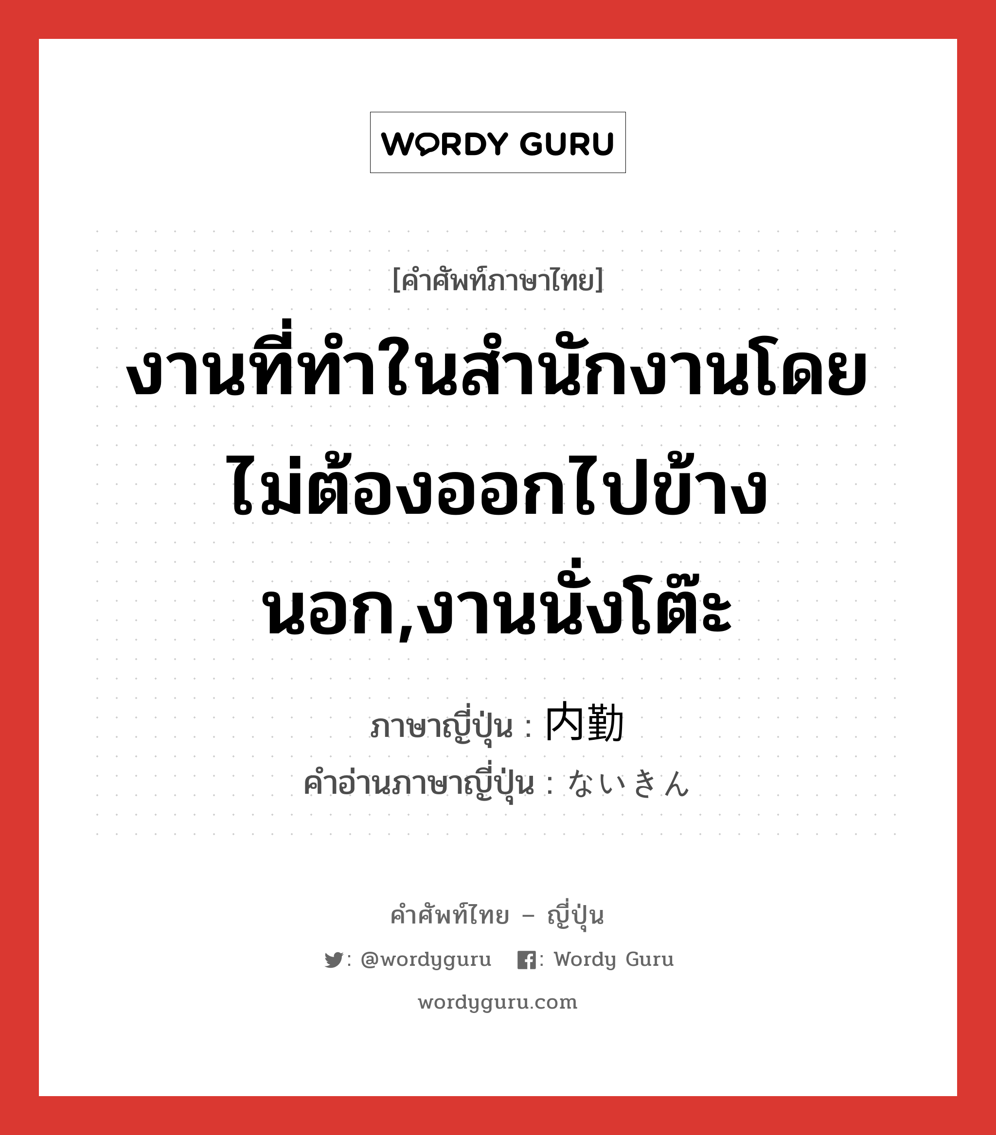 งานที่ทำในสำนักงานโดยไม่ต้องออกไปข้างนอก,งานนั่งโต๊ะ ภาษาญี่ปุ่นคืออะไร, คำศัพท์ภาษาไทย - ญี่ปุ่น งานที่ทำในสำนักงานโดยไม่ต้องออกไปข้างนอก,งานนั่งโต๊ะ ภาษาญี่ปุ่น 内勤 คำอ่านภาษาญี่ปุ่น ないきん หมวด n หมวด n