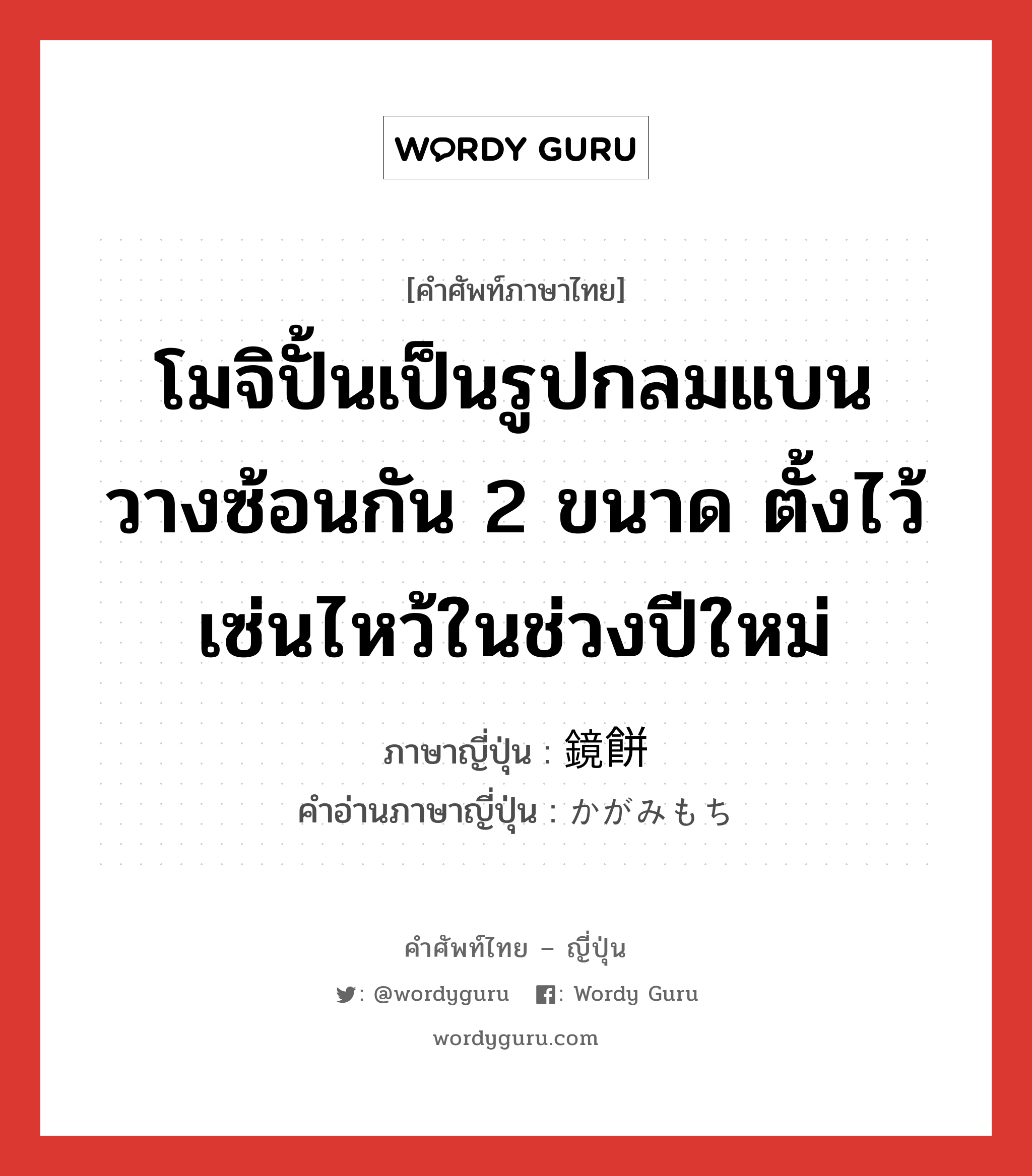 โมจิปั้นเป็นรูปกลมแบน วางซ้อนกัน 2 ขนาด ตั้งไว้เซ่นไหว้ในช่วงปีใหม่ ภาษาญี่ปุ่นคืออะไร, คำศัพท์ภาษาไทย - ญี่ปุ่น โมจิปั้นเป็นรูปกลมแบน วางซ้อนกัน 2 ขนาด ตั้งไว้เซ่นไหว้ในช่วงปีใหม่ ภาษาญี่ปุ่น 鏡餅 คำอ่านภาษาญี่ปุ่น かがみもち หมวด n หมวด n