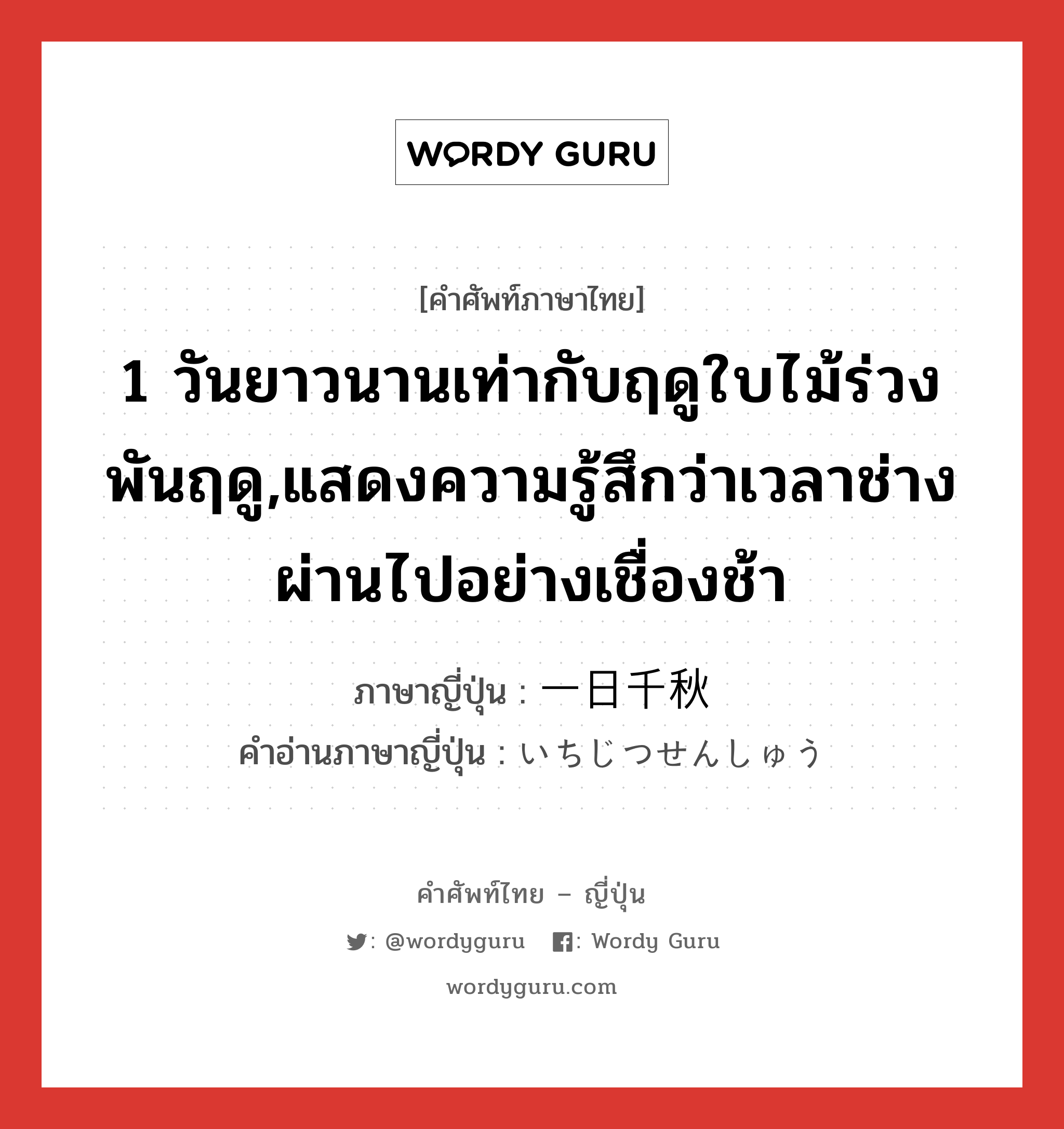 1 วันยาวนานเท่ากับฤดูใบไม้ร่วงพันฤดู,แสดงความรู้สึกว่าเวลาช่างผ่านไปอย่างเชื่องช้า ภาษาญี่ปุ่นคืออะไร, คำศัพท์ภาษาไทย - ญี่ปุ่น 1 วันยาวนานเท่ากับฤดูใบไม้ร่วงพันฤดู,แสดงความรู้สึกว่าเวลาช่างผ่านไปอย่างเชื่องช้า ภาษาญี่ปุ่น 一日千秋 คำอ่านภาษาญี่ปุ่น いちじつせんしゅう หมวด n หมวด n