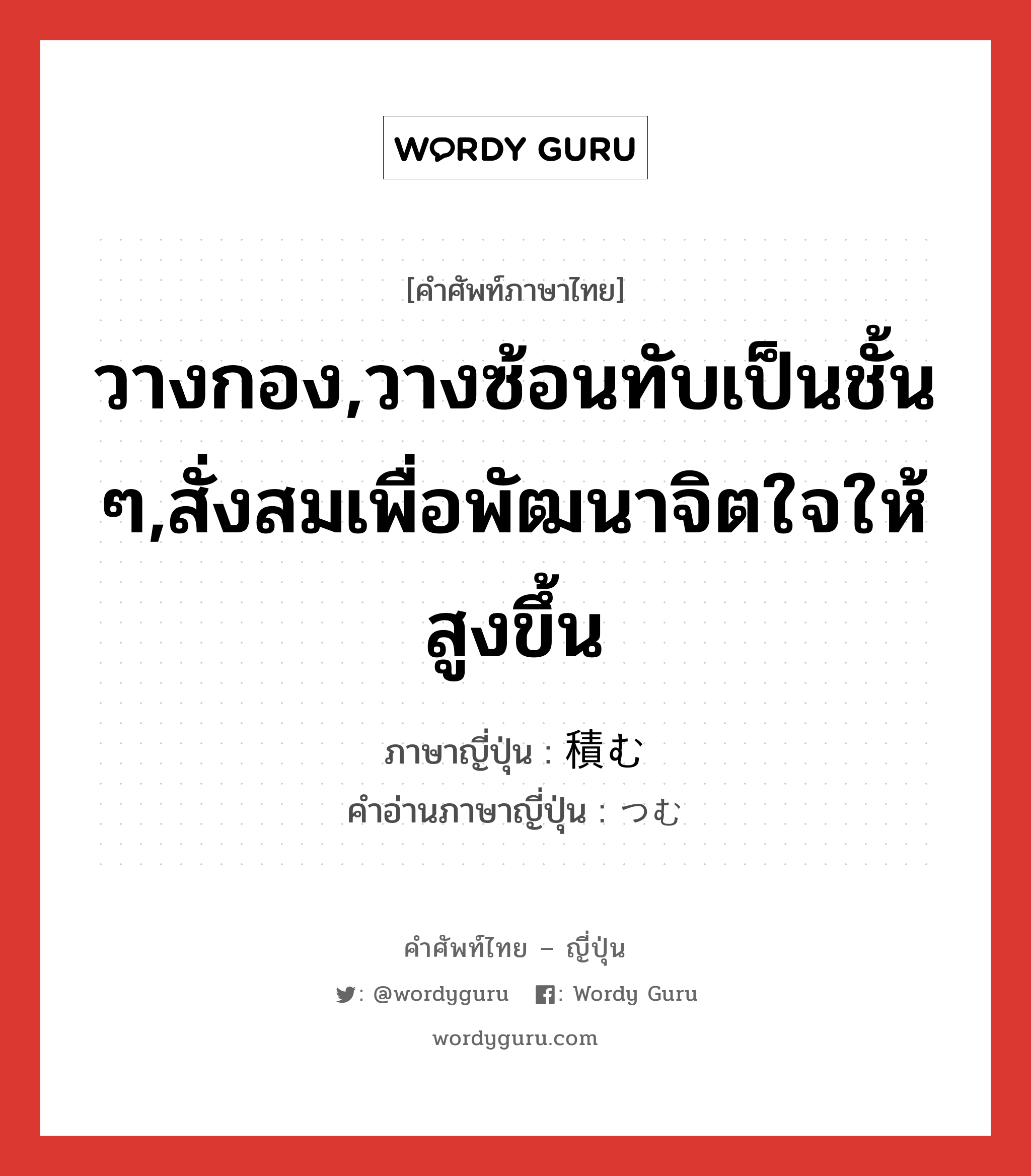 วางกอง,วางซ้อนทับเป็นชั้น ๆ,สั่งสมเพื่อพัฒนาจิตใจให้สูงขึ้น ภาษาญี่ปุ่นคืออะไร, คำศัพท์ภาษาไทย - ญี่ปุ่น วางกอง,วางซ้อนทับเป็นชั้น ๆ,สั่งสมเพื่อพัฒนาจิตใจให้สูงขึ้น ภาษาญี่ปุ่น 積む คำอ่านภาษาญี่ปุ่น つむ หมวด v5m หมวด v5m