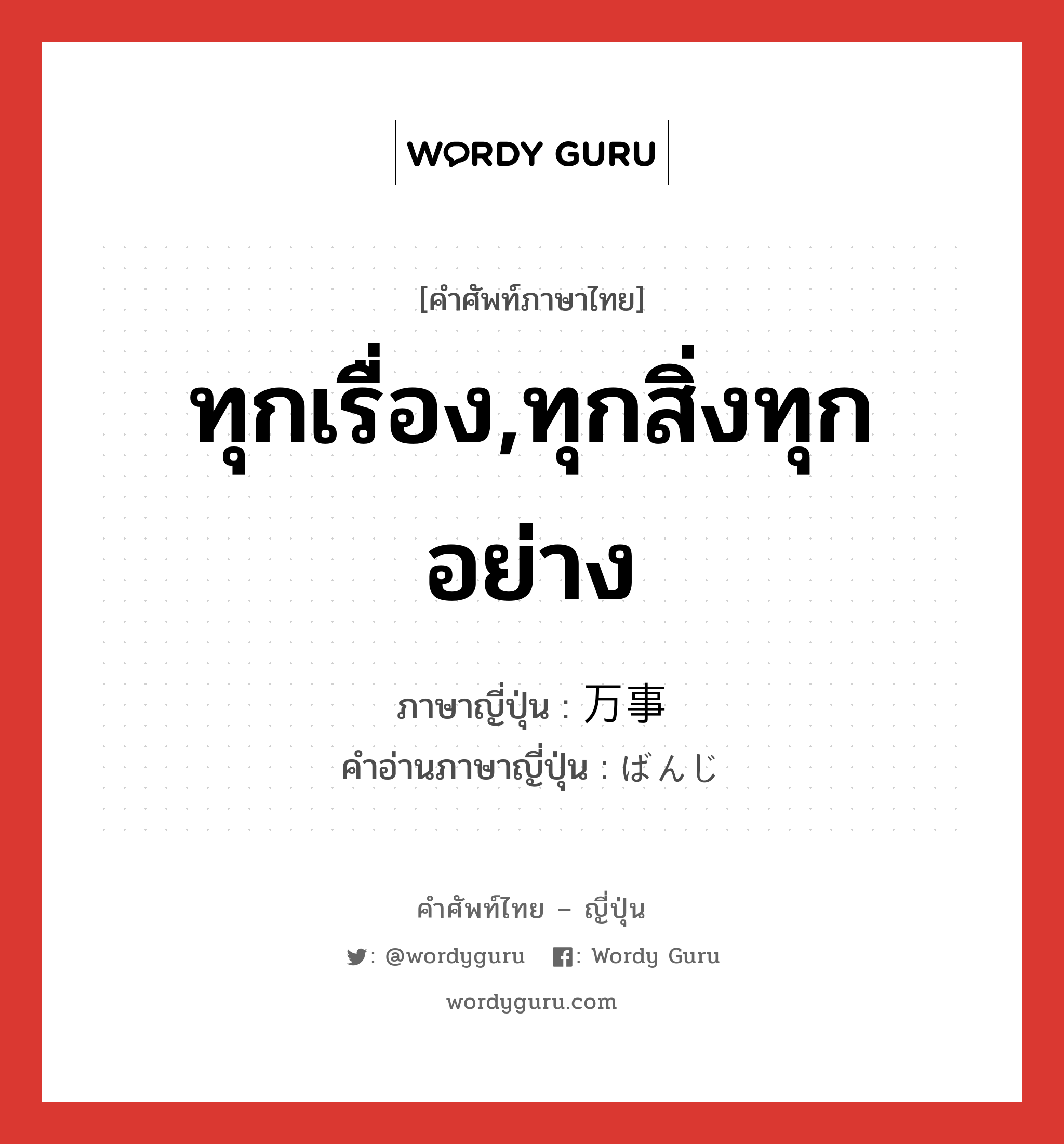 ทุกเรื่อง,ทุกสิ่งทุกอย่าง ภาษาญี่ปุ่นคืออะไร, คำศัพท์ภาษาไทย - ญี่ปุ่น ทุกเรื่อง,ทุกสิ่งทุกอย่าง ภาษาญี่ปุ่น 万事 คำอ่านภาษาญี่ปุ่น ばんじ หมวด n หมวด n