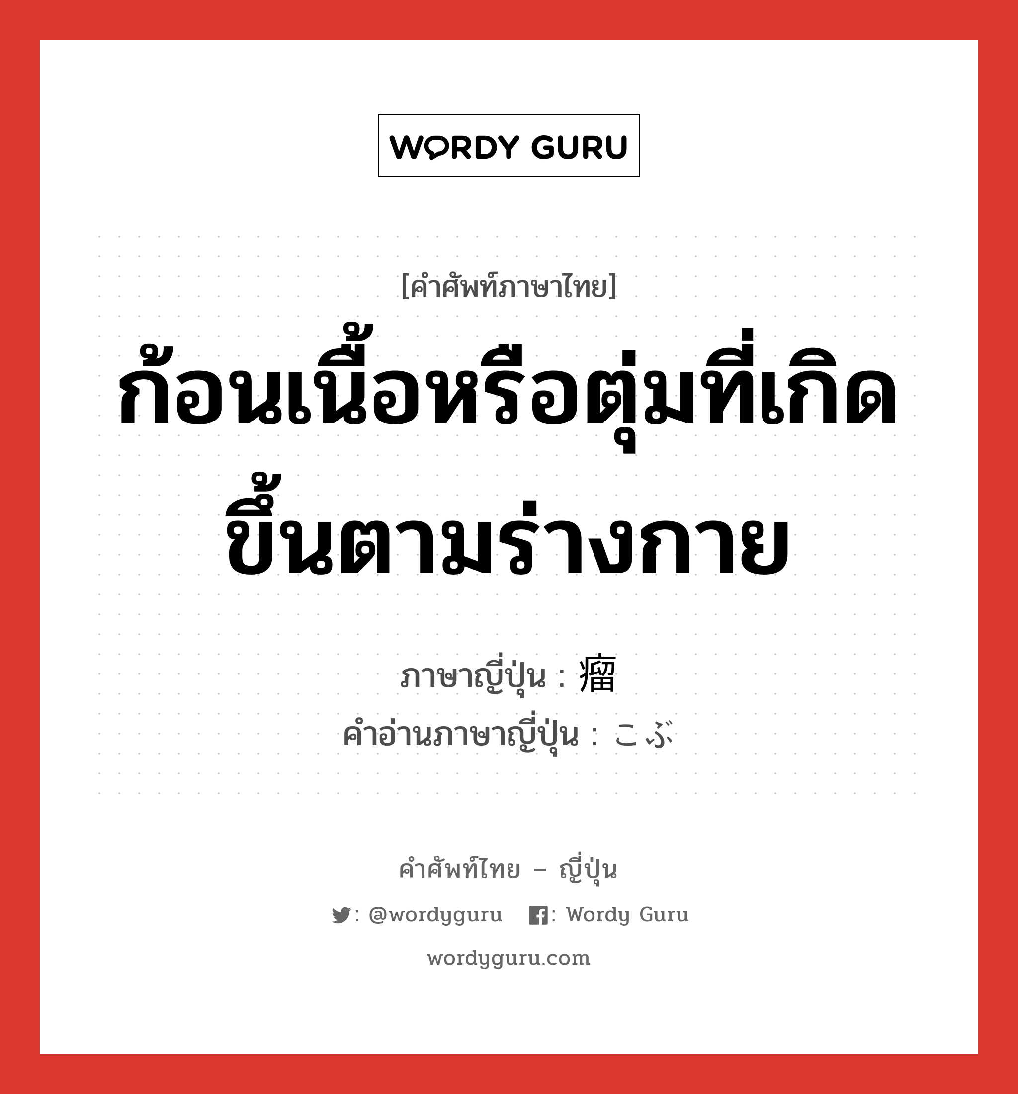 ก้อนเนื้อหรือตุ่มที่เกิดขึ้นตามร่างกาย ภาษาญี่ปุ่นคืออะไร, คำศัพท์ภาษาไทย - ญี่ปุ่น ก้อนเนื้อหรือตุ่มที่เกิดขึ้นตามร่างกาย ภาษาญี่ปุ่น 瘤 คำอ่านภาษาญี่ปุ่น こぶ หมวด n หมวด n