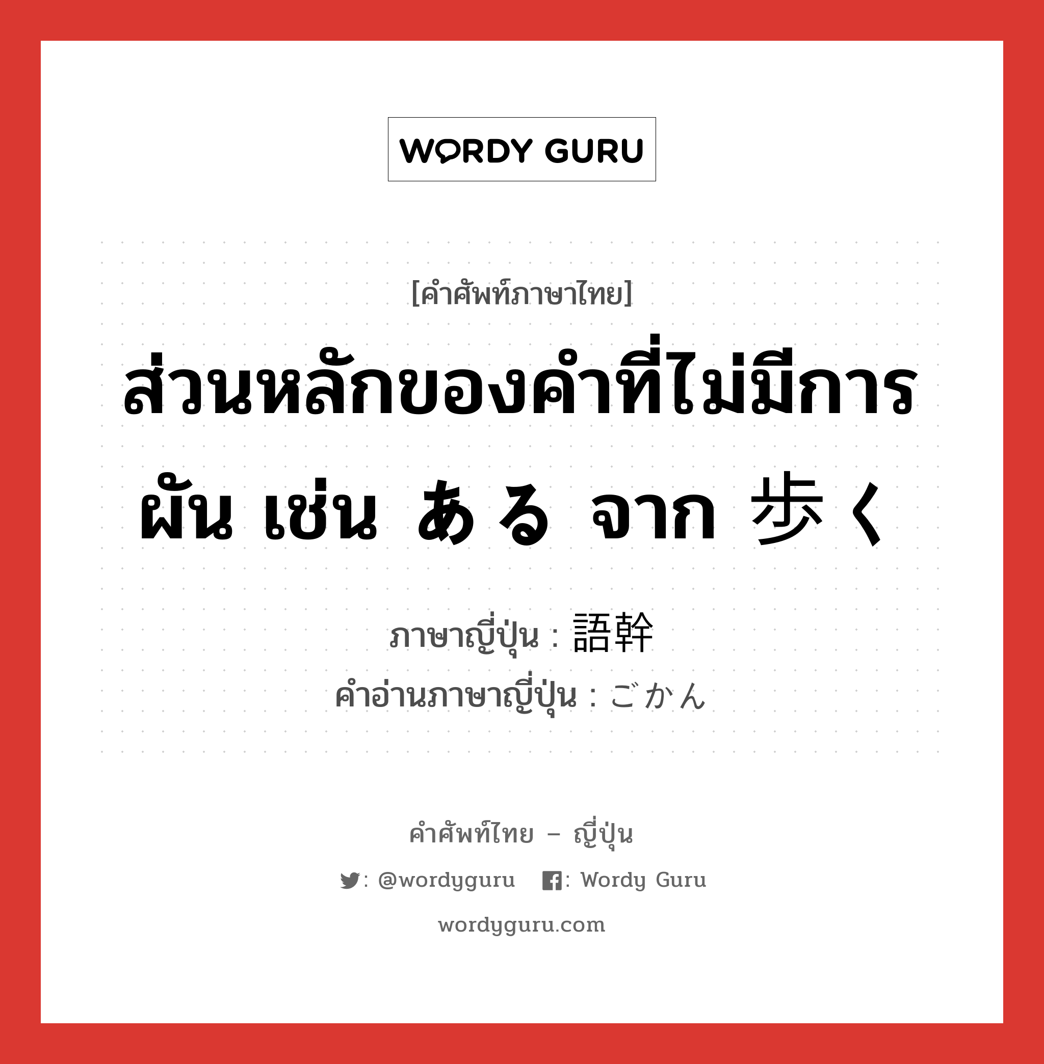 ส่วนหลักของคำที่ไม่มีการผัน เช่น ある จาก 歩く ภาษาญี่ปุ่นคืออะไร, คำศัพท์ภาษาไทย - ญี่ปุ่น ส่วนหลักของคำที่ไม่มีการผัน เช่น ある จาก 歩く ภาษาญี่ปุ่น 語幹 คำอ่านภาษาญี่ปุ่น ごかん หมวด n หมวด n