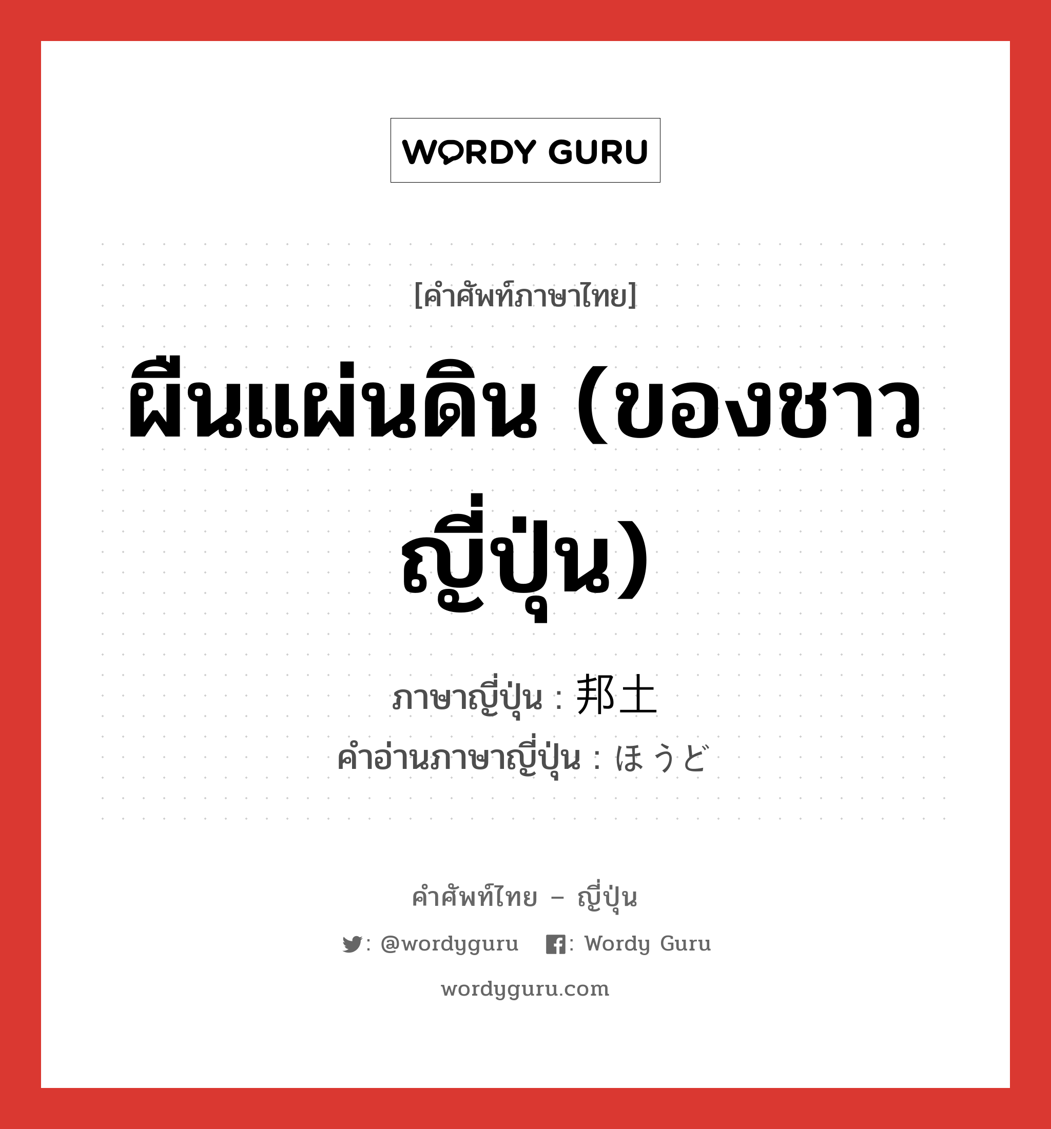 ผืนแผ่นดิน (ของชาวญี่ปุ่น) ภาษาญี่ปุ่นคืออะไร, คำศัพท์ภาษาไทย - ญี่ปุ่น ผืนแผ่นดิน (ของชาวญี่ปุ่น) ภาษาญี่ปุ่น 邦土 คำอ่านภาษาญี่ปุ่น ほうど หมวด n หมวด n