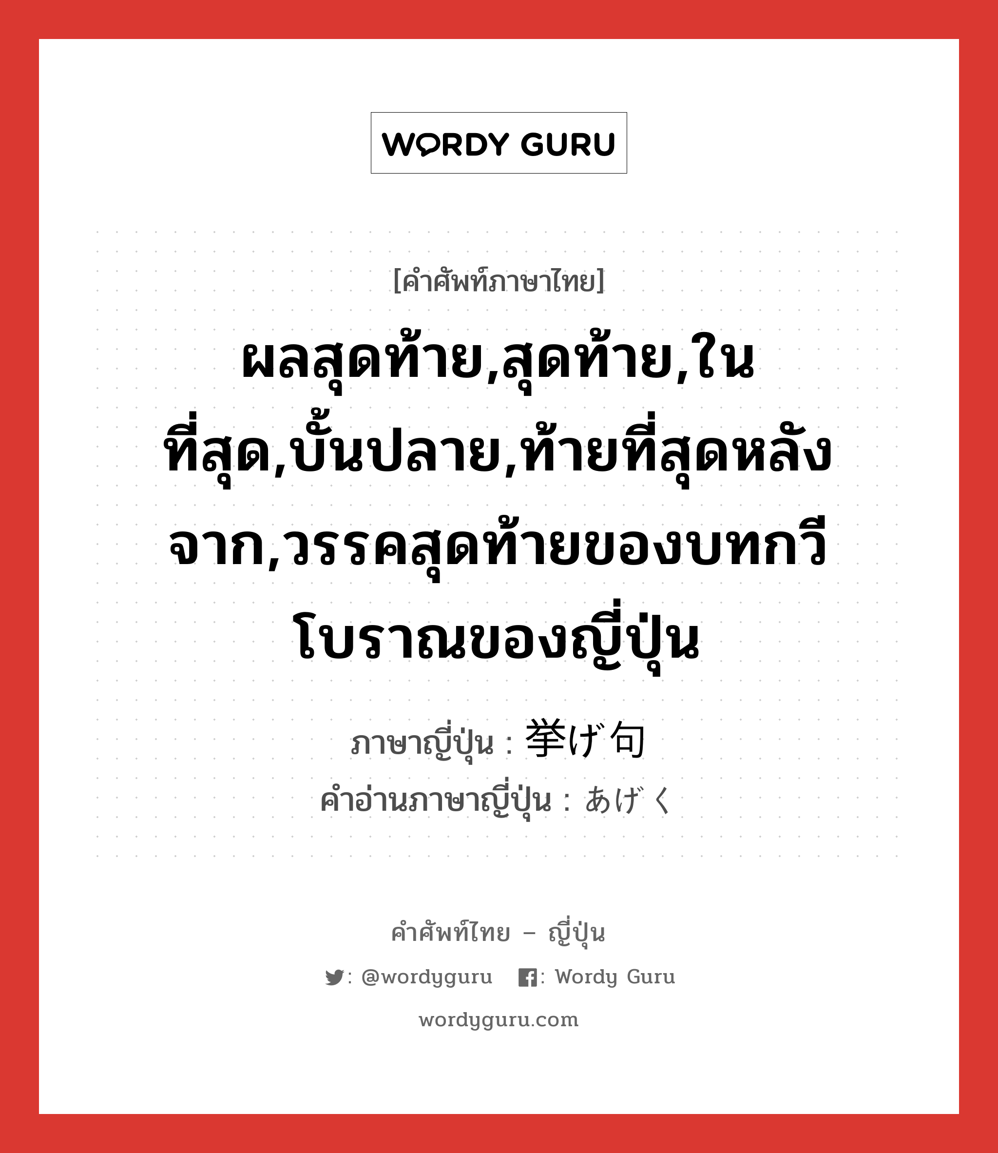 ผลสุดท้าย,สุดท้าย,ในที่สุด,บั้นปลาย,ท้ายที่สุดหลังจาก,วรรคสุดท้ายของบทกวีโบราณของญี่ปุ่น ภาษาญี่ปุ่นคืออะไร, คำศัพท์ภาษาไทย - ญี่ปุ่น ผลสุดท้าย,สุดท้าย,ในที่สุด,บั้นปลาย,ท้ายที่สุดหลังจาก,วรรคสุดท้ายของบทกวีโบราณของญี่ปุ่น ภาษาญี่ปุ่น 挙げ句 คำอ่านภาษาญี่ปุ่น あげく หมวด n-adv หมวด n-adv