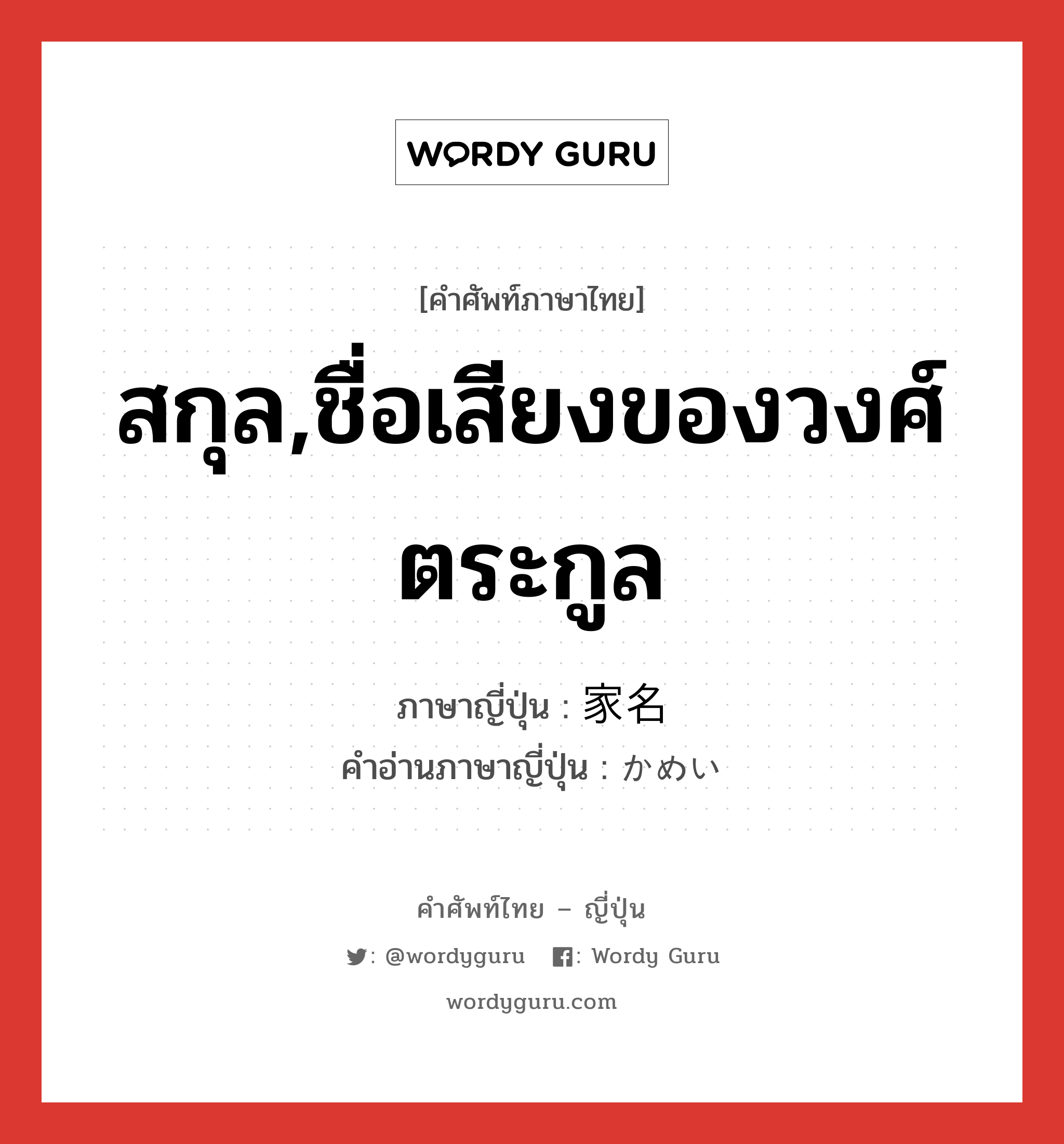 สกุล,ชื่อเสียงของวงศ์ตระกูล ภาษาญี่ปุ่นคืออะไร, คำศัพท์ภาษาไทย - ญี่ปุ่น สกุล,ชื่อเสียงของวงศ์ตระกูล ภาษาญี่ปุ่น 家名 คำอ่านภาษาญี่ปุ่น かめい หมวด n หมวด n