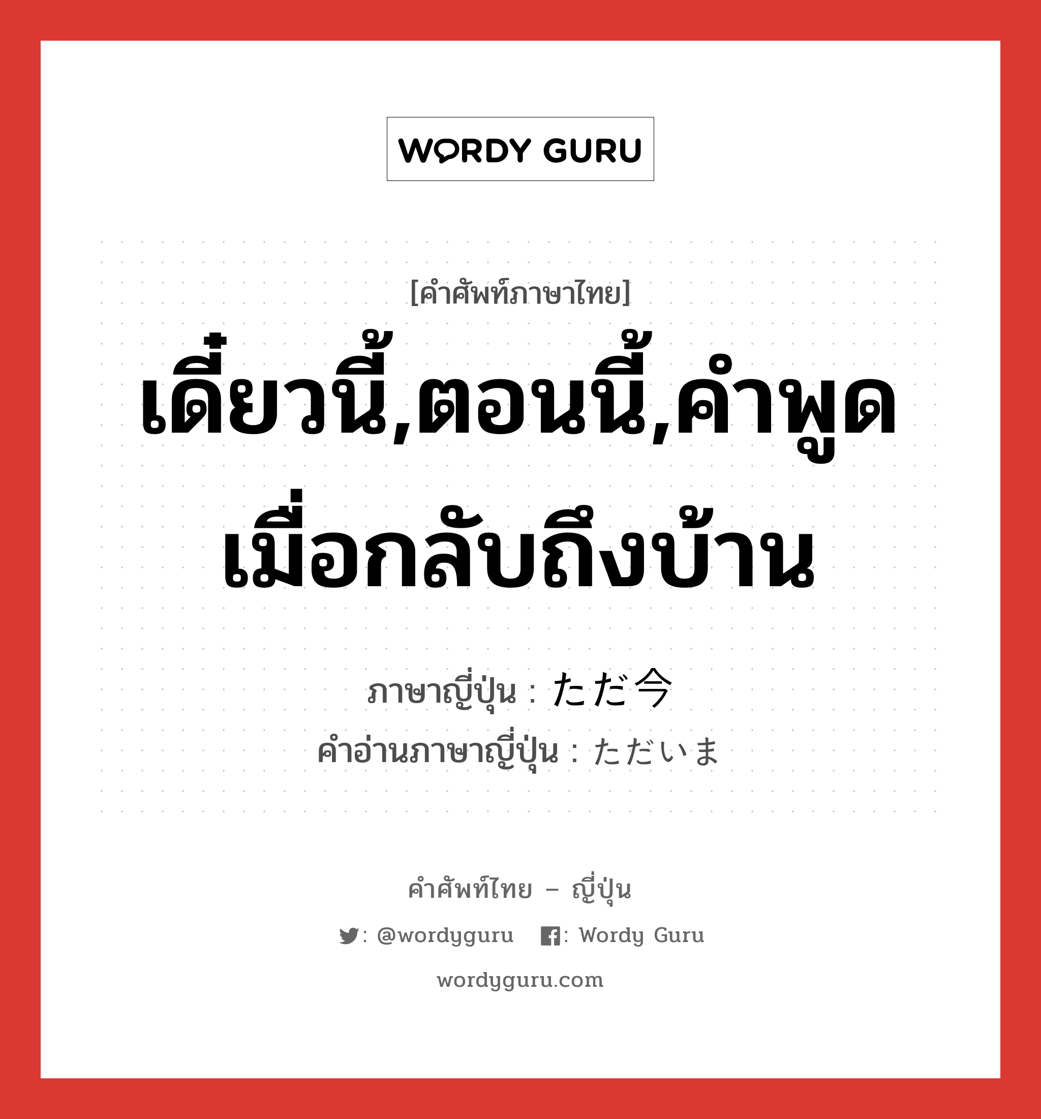 เดี๋ยวนี้,ตอนนี้,คำพูดเมื่อกลับถึงบ้าน ภาษาญี่ปุ่นคืออะไร, คำศัพท์ภาษาไทย - ญี่ปุ่น เดี๋ยวนี้,ตอนนี้,คำพูดเมื่อกลับถึงบ้าน ภาษาญี่ปุ่น ただ今 คำอ่านภาษาญี่ปุ่น ただいま หมวด int หมวด int