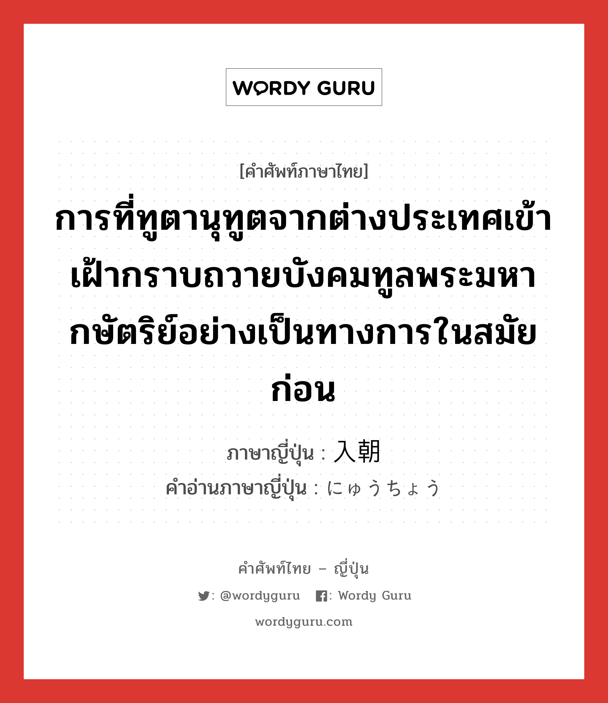 การที่ทูตานุทูตจากต่างประเทศเข้าเฝ้ากราบถวายบังคมทูลพระมหากษัตริย์อย่างเป็นทางการในสมัยก่อน ภาษาญี่ปุ่นคืออะไร, คำศัพท์ภาษาไทย - ญี่ปุ่น การที่ทูตานุทูตจากต่างประเทศเข้าเฝ้ากราบถวายบังคมทูลพระมหากษัตริย์อย่างเป็นทางการในสมัยก่อน ภาษาญี่ปุ่น 入朝 คำอ่านภาษาญี่ปุ่น にゅうちょう หมวด n หมวด n