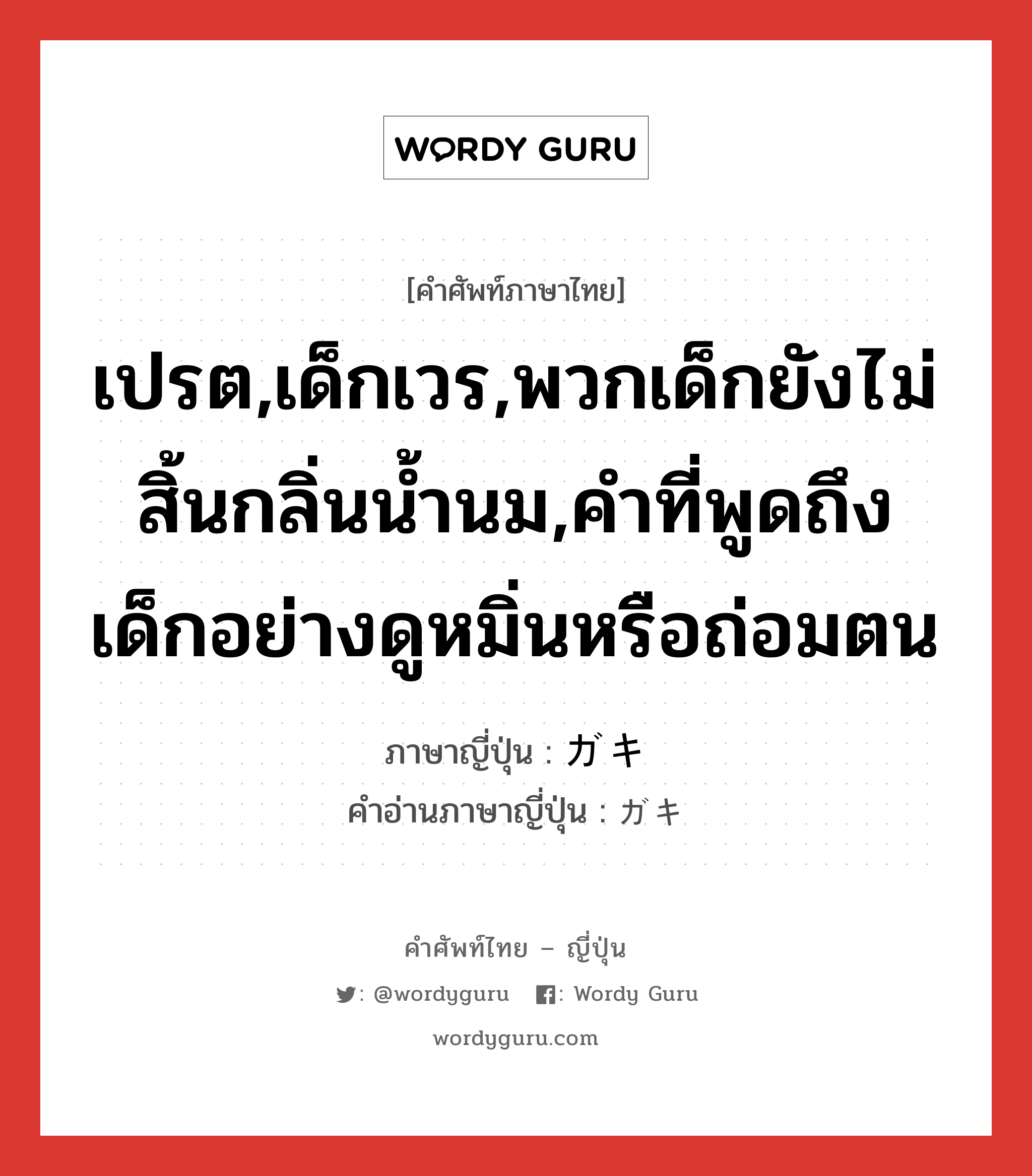 เปรต,เด็กเวร,พวกเด็กยังไม่สิ้นกลิ่นน้ำนม,คำที่พูดถึงเด็กอย่างดูหมิ่นหรือถ่อมตน ภาษาญี่ปุ่นคืออะไร, คำศัพท์ภาษาไทย - ญี่ปุ่น เปรต,เด็กเวร,พวกเด็กยังไม่สิ้นกลิ่นน้ำนม,คำที่พูดถึงเด็กอย่างดูหมิ่นหรือถ่อมตน ภาษาญี่ปุ่น ガキ คำอ่านภาษาญี่ปุ่น ガキ หมวด n หมวด n