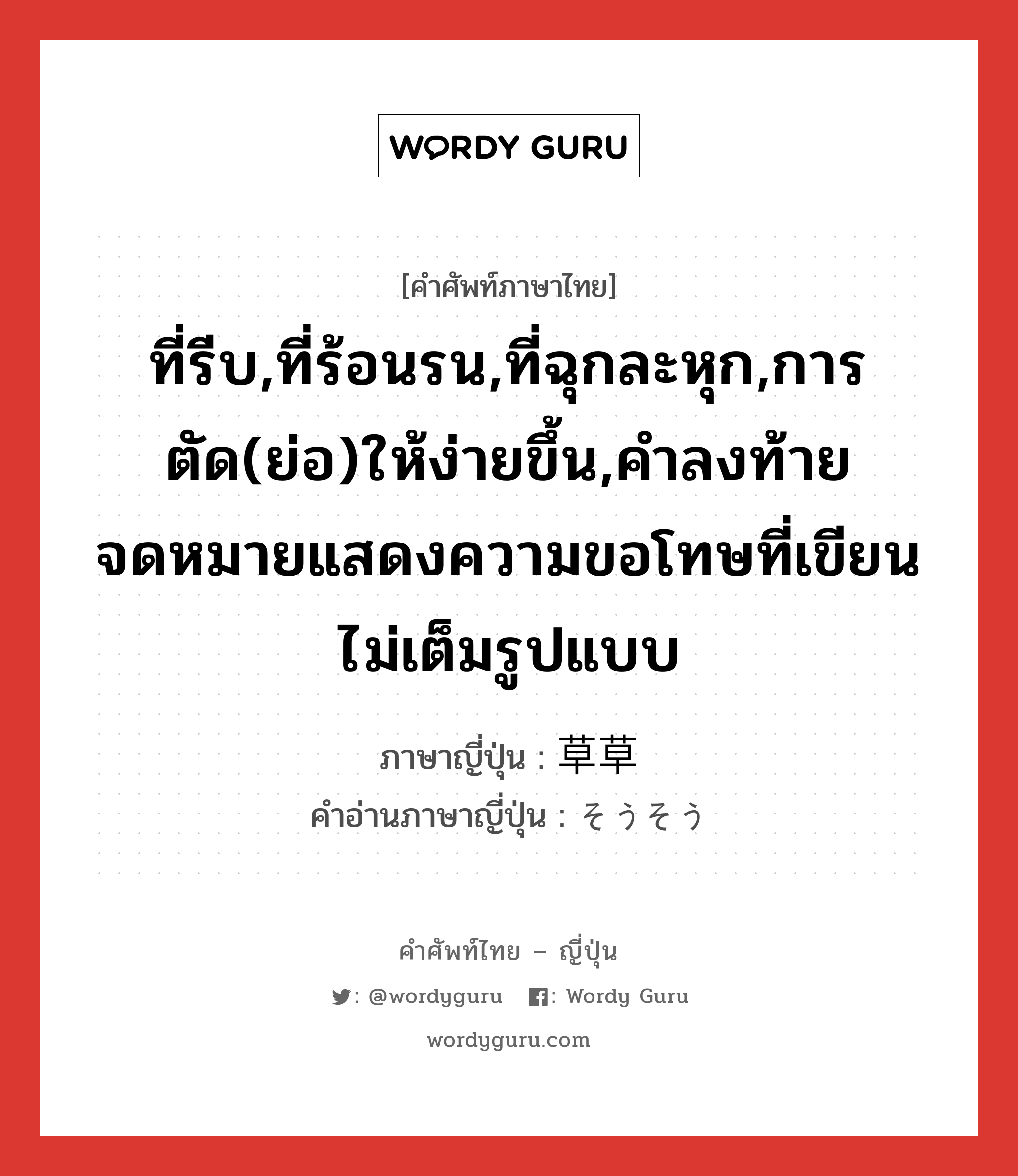 ที่รีบ,ที่ร้อนรน,ที่ฉุกละหุก,การตัด(ย่อ)ให้ง่ายขึ้น,คำลงท้ายจดหมายแสดงความขอโทษที่เขียนไม่เต็มรูปแบบ ภาษาญี่ปุ่นคืออะไร, คำศัพท์ภาษาไทย - ญี่ปุ่น ที่รีบ,ที่ร้อนรน,ที่ฉุกละหุก,การตัด(ย่อ)ให้ง่ายขึ้น,คำลงท้ายจดหมายแสดงความขอโทษที่เขียนไม่เต็มรูปแบบ ภาษาญี่ปุ่น 草草 คำอ่านภาษาญี่ปุ่น そうそう หมวด adj-na หมวด adj-na