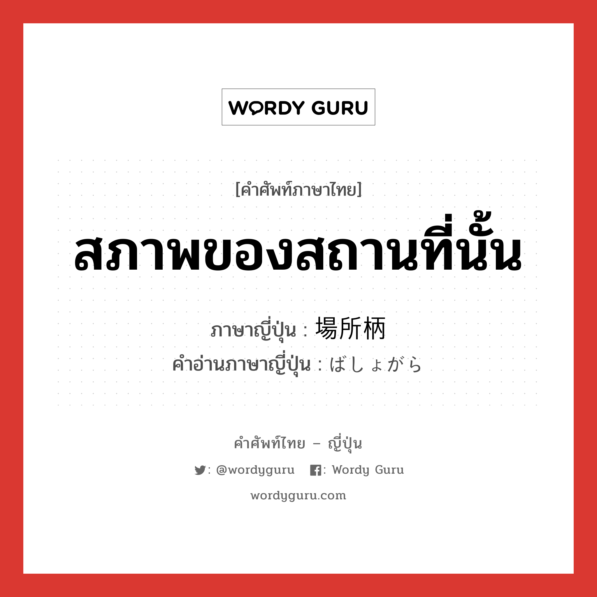 สภาพของสถานที่นั้น ภาษาญี่ปุ่นคืออะไร, คำศัพท์ภาษาไทย - ญี่ปุ่น สภาพของสถานที่นั้น ภาษาญี่ปุ่น 場所柄 คำอ่านภาษาญี่ปุ่น ばしょがら หมวด n-t หมวด n-t