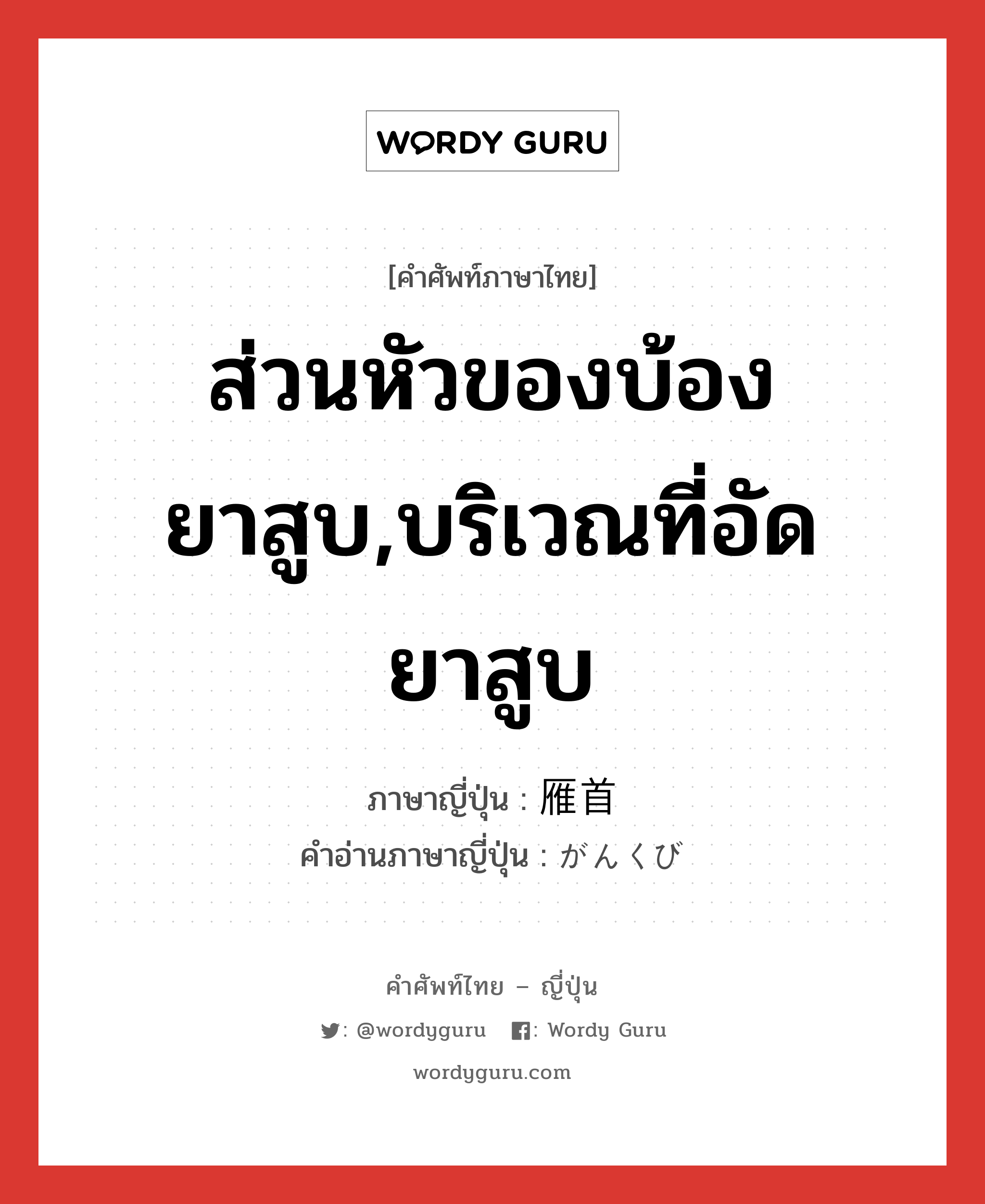 ส่วนหัวของบ้องยาสูบ,บริเวณที่อัดยาสูบ ภาษาญี่ปุ่นคืออะไร, คำศัพท์ภาษาไทย - ญี่ปุ่น ส่วนหัวของบ้องยาสูบ,บริเวณที่อัดยาสูบ ภาษาญี่ปุ่น 雁首 คำอ่านภาษาญี่ปุ่น がんくび หมวด n หมวด n