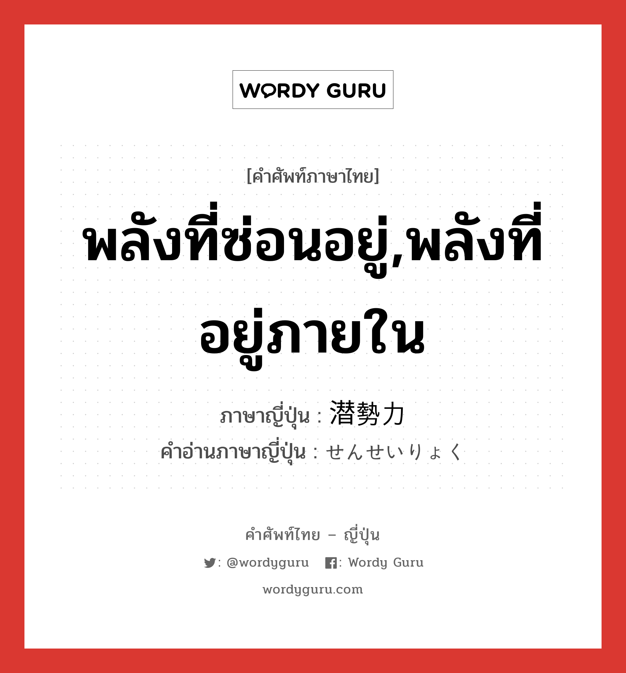 พลังที่ซ่อนอยู่,พลังที่อยู่ภายใน ภาษาญี่ปุ่นคืออะไร, คำศัพท์ภาษาไทย - ญี่ปุ่น พลังที่ซ่อนอยู่,พลังที่อยู่ภายใน ภาษาญี่ปุ่น 潜勢力 คำอ่านภาษาญี่ปุ่น せんせいりょく หมวด n หมวด n