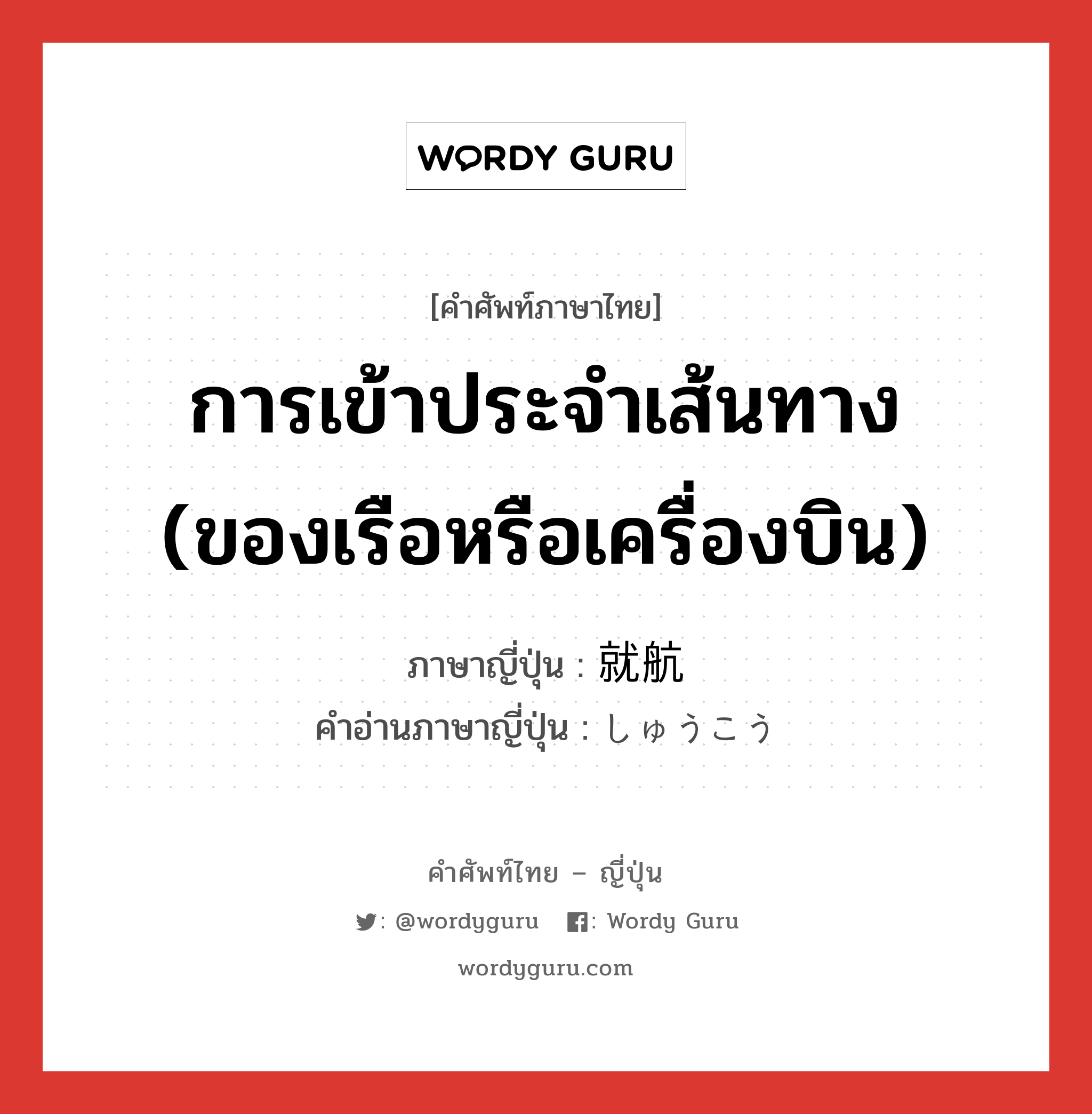 การเข้าประจำเส้นทาง (ของเรือหรือเครื่องบิน) ภาษาญี่ปุ่นคืออะไร, คำศัพท์ภาษาไทย - ญี่ปุ่น การเข้าประจำเส้นทาง (ของเรือหรือเครื่องบิน) ภาษาญี่ปุ่น 就航 คำอ่านภาษาญี่ปุ่น しゅうこう หมวด n หมวด n