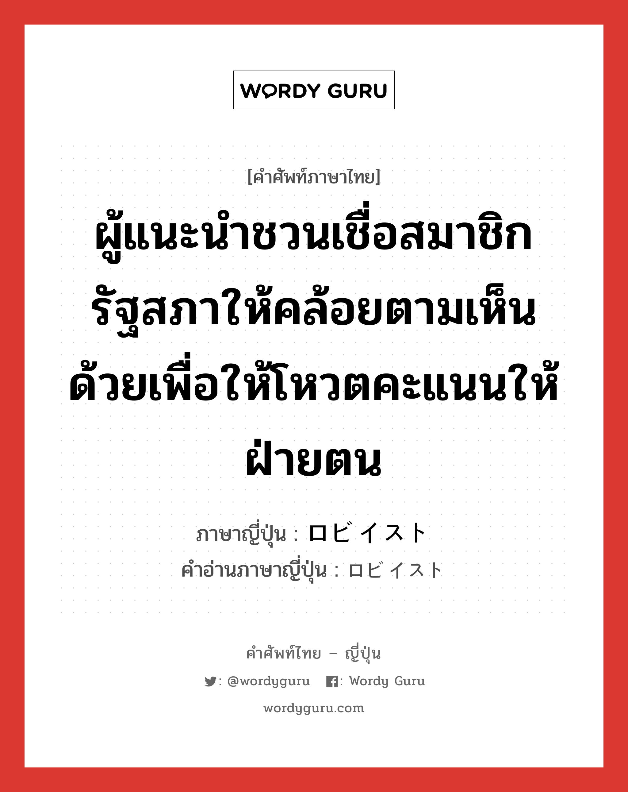 ผู้แนะนำชวนเชื่อสมาชิกรัฐสภาให้คล้อยตามเห็นด้วยเพื่อให้โหวตคะแนนให้ฝ่ายตน ภาษาญี่ปุ่นคืออะไร, คำศัพท์ภาษาไทย - ญี่ปุ่น ผู้แนะนำชวนเชื่อสมาชิกรัฐสภาให้คล้อยตามเห็นด้วยเพื่อให้โหวตคะแนนให้ฝ่ายตน ภาษาญี่ปุ่น ロビイスト คำอ่านภาษาญี่ปุ่น ロビイスト หมวด n หมวด n