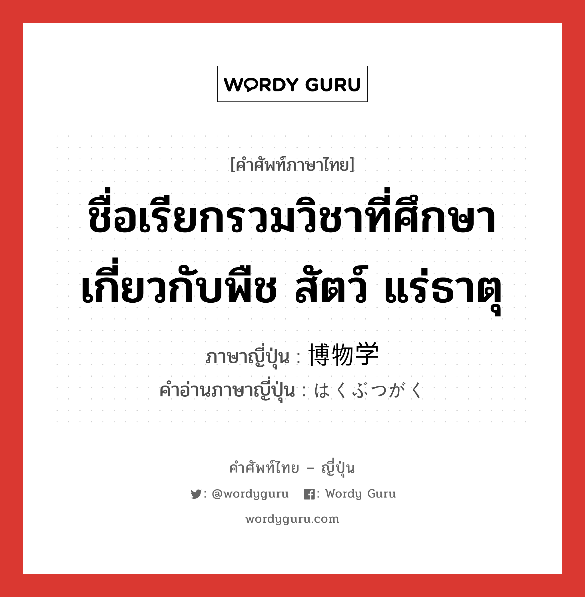 ชื่อเรียกรวมวิชาที่ศึกษาเกี่ยวกับพืช สัตว์ แร่ธาตุ ภาษาญี่ปุ่นคืออะไร, คำศัพท์ภาษาไทย - ญี่ปุ่น ชื่อเรียกรวมวิชาที่ศึกษาเกี่ยวกับพืช สัตว์ แร่ธาตุ ภาษาญี่ปุ่น 博物学 คำอ่านภาษาญี่ปุ่น はくぶつがく หมวด n หมวด n