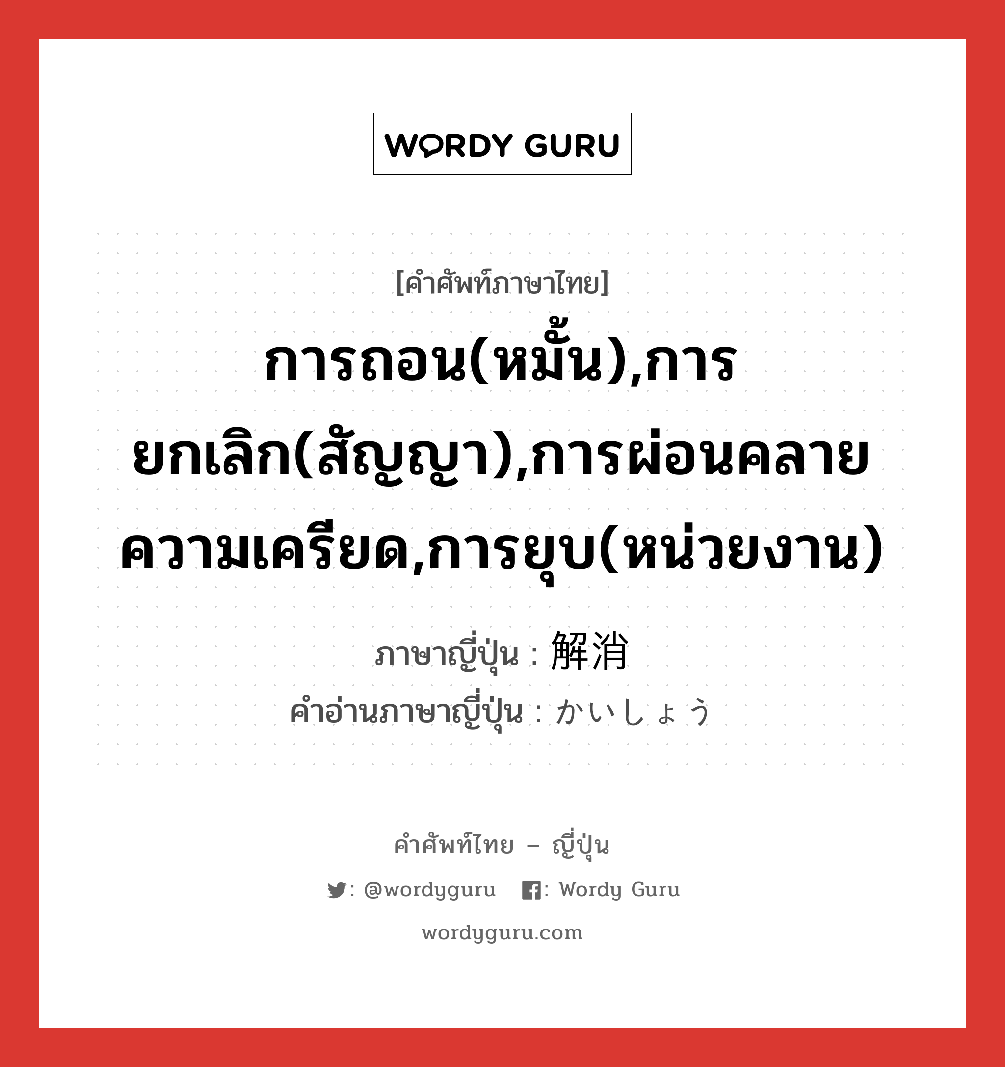 การถอน(หมั้น),การยกเลิก(สัญญา),การผ่อนคลายความเครียด,การยุบ(หน่วยงาน) ภาษาญี่ปุ่นคืออะไร, คำศัพท์ภาษาไทย - ญี่ปุ่น การถอน(หมั้น),การยกเลิก(สัญญา),การผ่อนคลายความเครียด,การยุบ(หน่วยงาน) ภาษาญี่ปุ่น 解消 คำอ่านภาษาญี่ปุ่น かいしょう หมวด n หมวด n