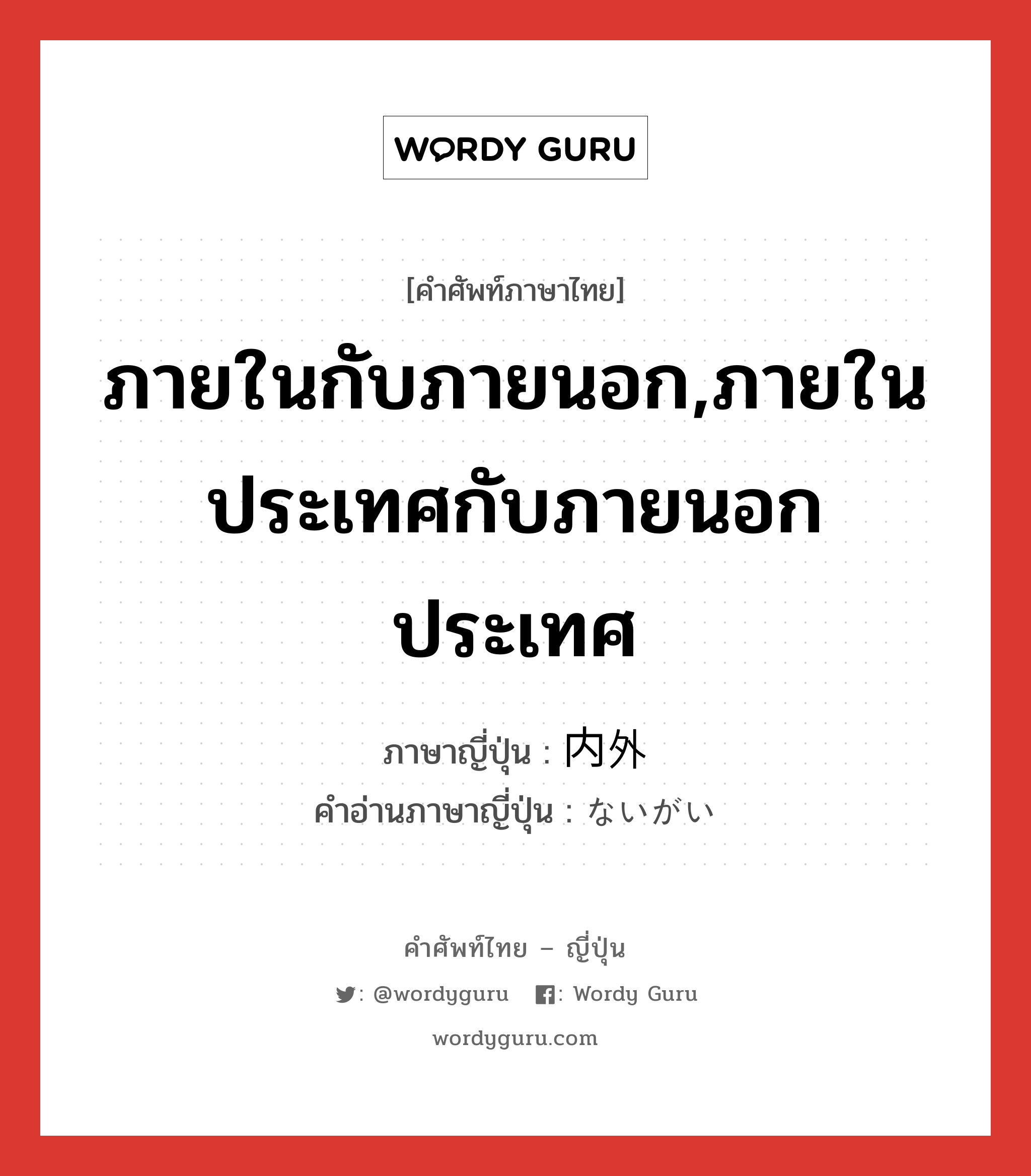 ภายในกับภายนอก,ภายในประเทศกับภายนอกประเทศ ภาษาญี่ปุ่นคืออะไร, คำศัพท์ภาษาไทย - ญี่ปุ่น ภายในกับภายนอก,ภายในประเทศกับภายนอกประเทศ ภาษาญี่ปุ่น 内外 คำอ่านภาษาญี่ปุ่น ないがい หมวด n หมวด n