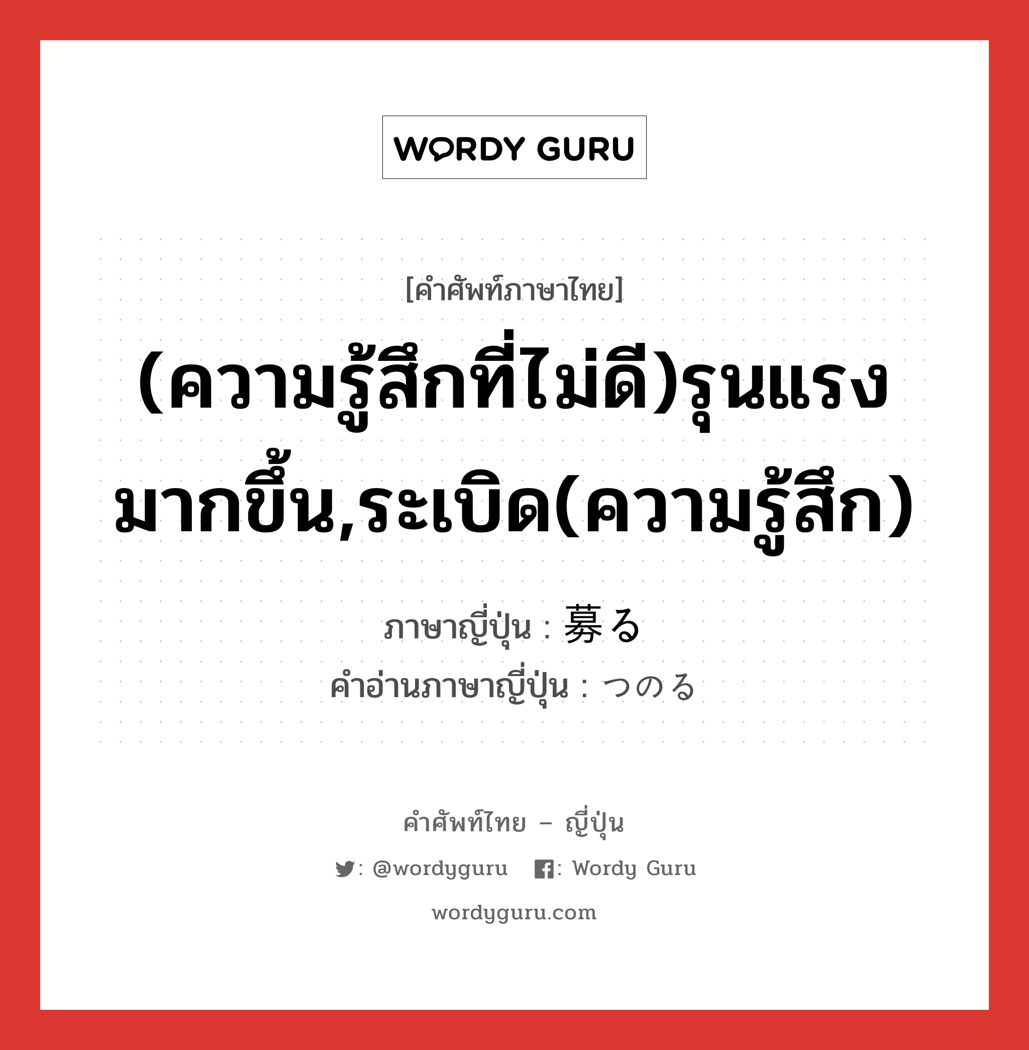 (ความรู้สึกที่ไม่ดี)รุนแรงมากขึ้น,ระเบิด(ความรู้สึก) ภาษาญี่ปุ่นคืออะไร, คำศัพท์ภาษาไทย - ญี่ปุ่น (ความรู้สึกที่ไม่ดี)รุนแรงมากขึ้น,ระเบิด(ความรู้สึก) ภาษาญี่ปุ่น 募る คำอ่านภาษาญี่ปุ่น つのる หมวด v5r หมวด v5r