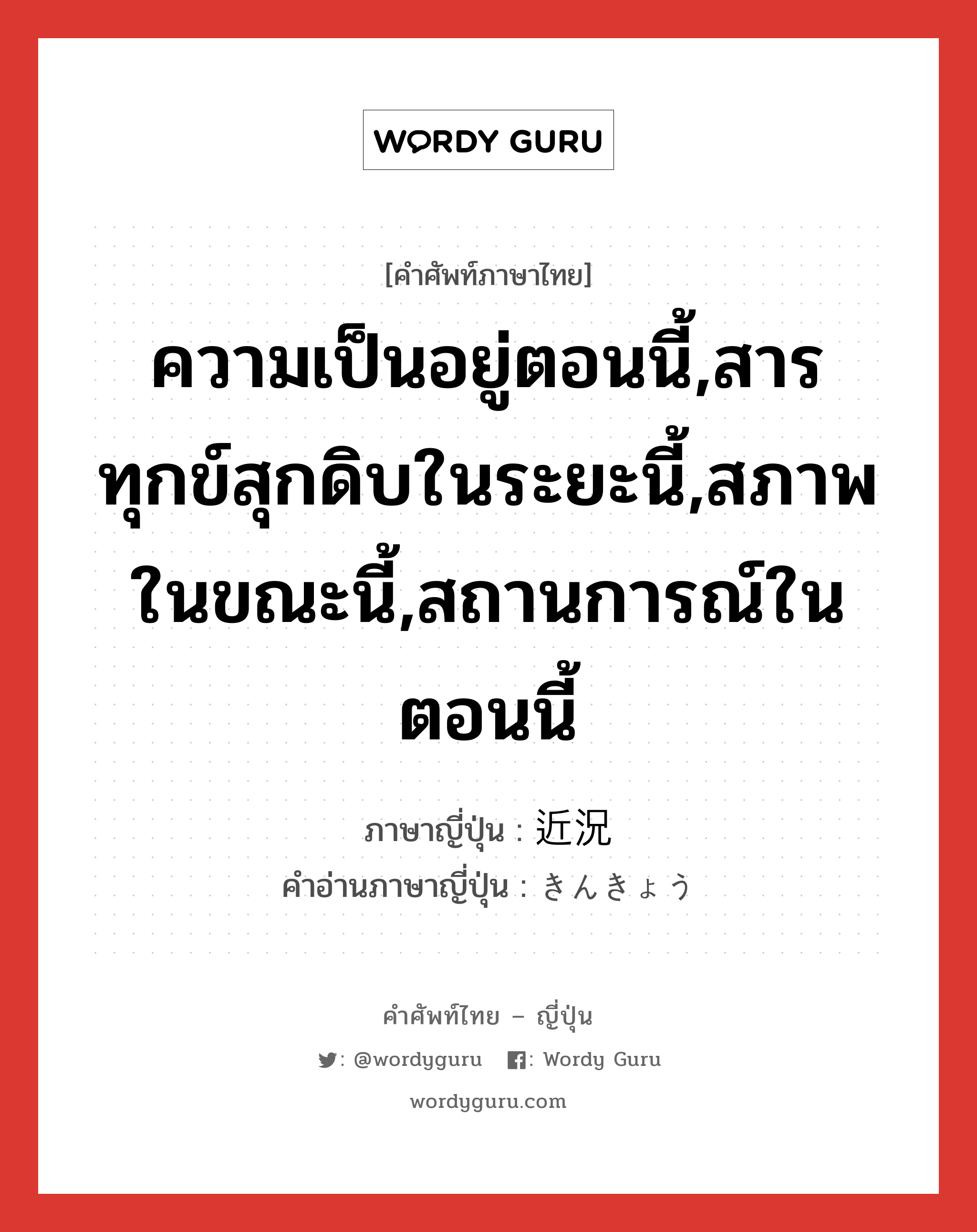 ความเป็นอยู่ตอนนี้,สารทุกข์สุกดิบในระยะนี้,สภาพในขณะนี้,สถานการณ์ในตอนนี้ ภาษาญี่ปุ่นคืออะไร, คำศัพท์ภาษาไทย - ญี่ปุ่น ความเป็นอยู่ตอนนี้,สารทุกข์สุกดิบในระยะนี้,สภาพในขณะนี้,สถานการณ์ในตอนนี้ ภาษาญี่ปุ่น 近況 คำอ่านภาษาญี่ปุ่น きんきょう หมวด n หมวด n