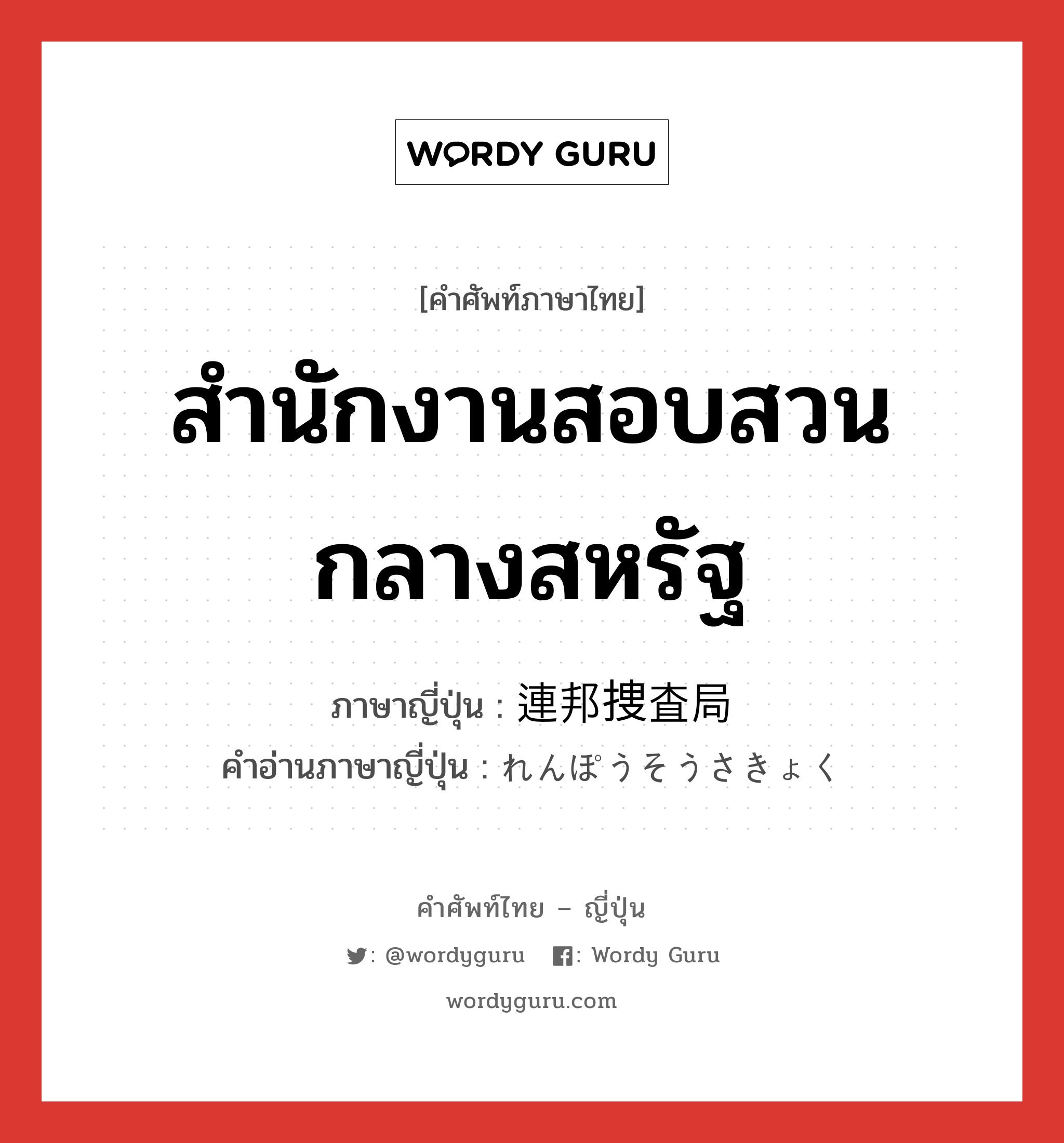 สำนักงานสอบสวนกลางสหรัฐ ภาษาญี่ปุ่นคืออะไร, คำศัพท์ภาษาไทย - ญี่ปุ่น สำนักงานสอบสวนกลางสหรัฐ ภาษาญี่ปุ่น 連邦捜査局 คำอ่านภาษาญี่ปุ่น れんぽうそうさきょく หมวด n หมวด n