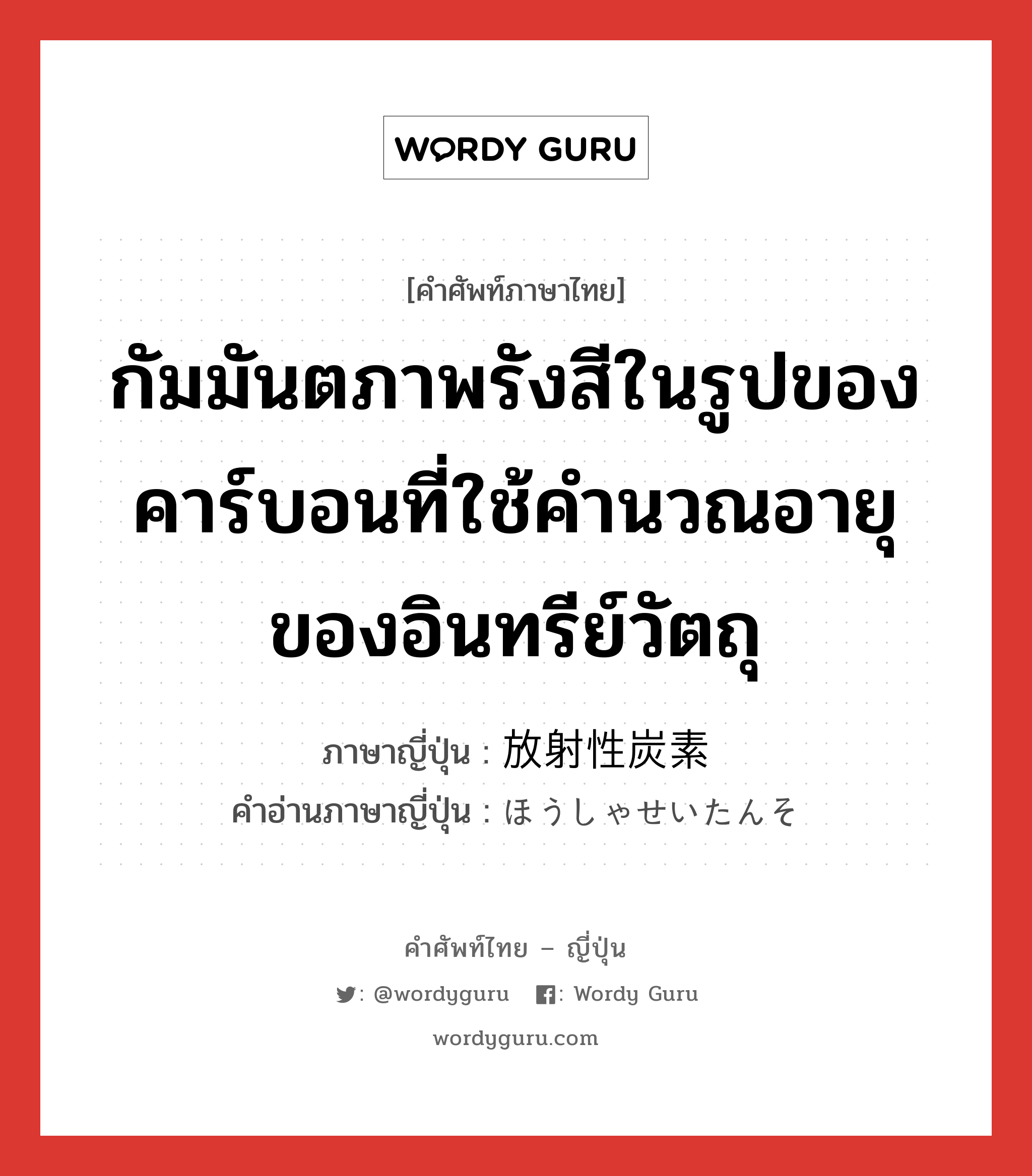 กัมมันตภาพรังสีในรูปของคาร์บอนที่ใช้คำนวณอายุของอินทรีย์วัตถุ ภาษาญี่ปุ่นคืออะไร, คำศัพท์ภาษาไทย - ญี่ปุ่น กัมมันตภาพรังสีในรูปของคาร์บอนที่ใช้คำนวณอายุของอินทรีย์วัตถุ ภาษาญี่ปุ่น 放射性炭素 คำอ่านภาษาญี่ปุ่น ほうしゃせいたんそ หมวด n หมวด n