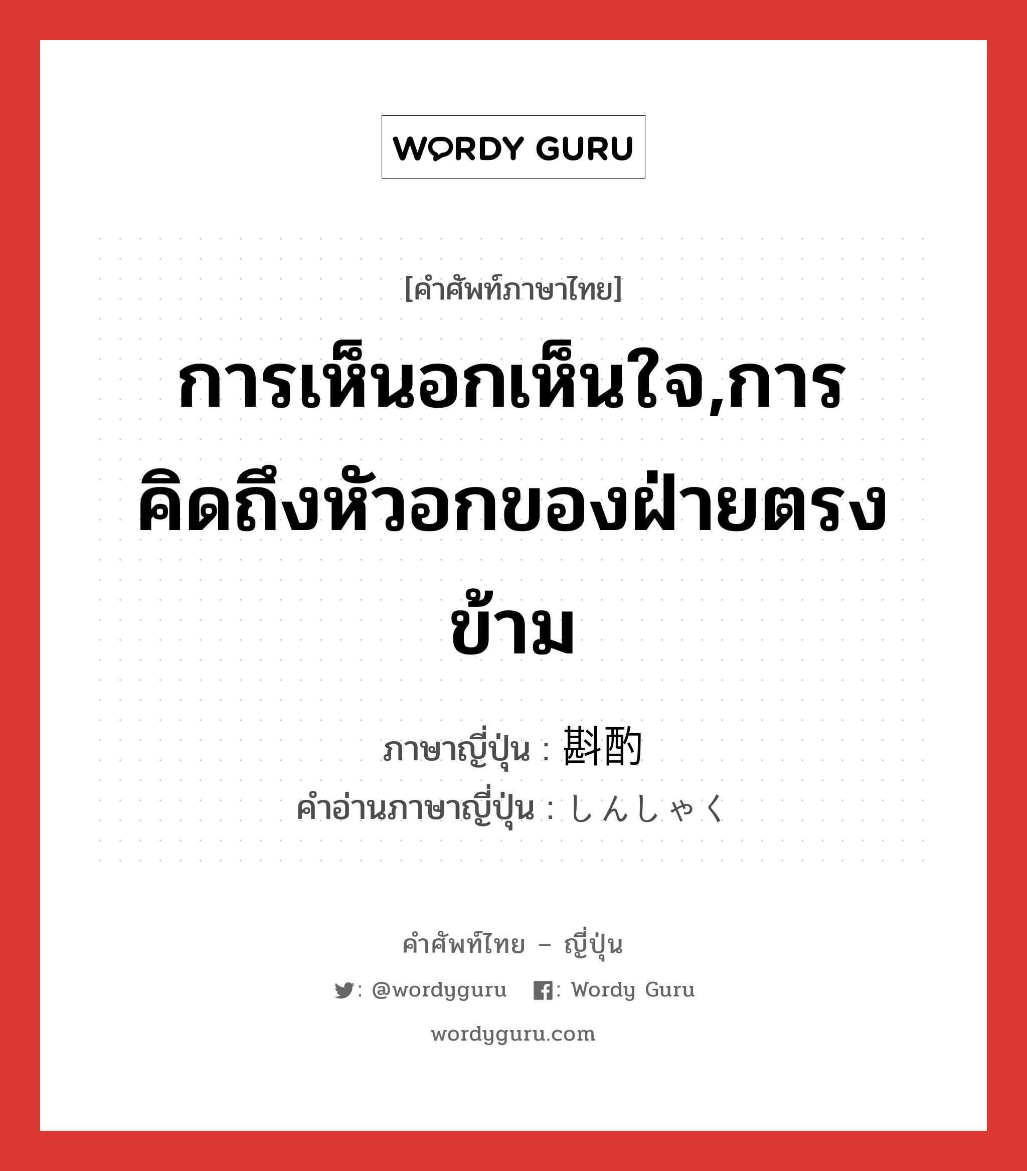 การเห็นอกเห็นใจ,การคิดถึงหัวอกของฝ่ายตรงข้าม ภาษาญี่ปุ่นคืออะไร, คำศัพท์ภาษาไทย - ญี่ปุ่น การเห็นอกเห็นใจ,การคิดถึงหัวอกของฝ่ายตรงข้าม ภาษาญี่ปุ่น 斟酌 คำอ่านภาษาญี่ปุ่น しんしゃく หมวด n หมวด n