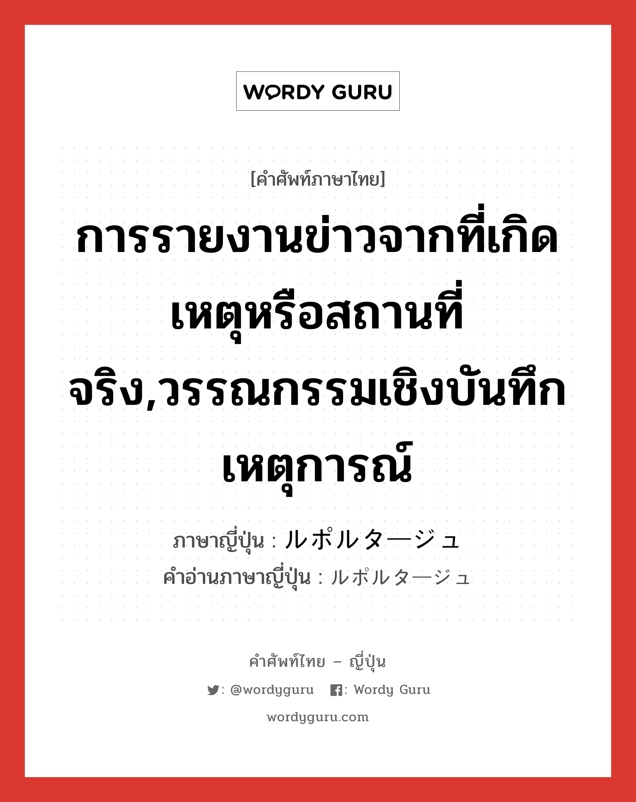 การรายงานข่าวจากที่เกิดเหตุหรือสถานที่จริง,วรรณกรรมเชิงบันทึกเหตุการณ์ ภาษาญี่ปุ่นคืออะไร, คำศัพท์ภาษาไทย - ญี่ปุ่น การรายงานข่าวจากที่เกิดเหตุหรือสถานที่จริง,วรรณกรรมเชิงบันทึกเหตุการณ์ ภาษาญี่ปุ่น ルポルタージュ คำอ่านภาษาญี่ปุ่น ルポルタージュ หมวด n หมวด n