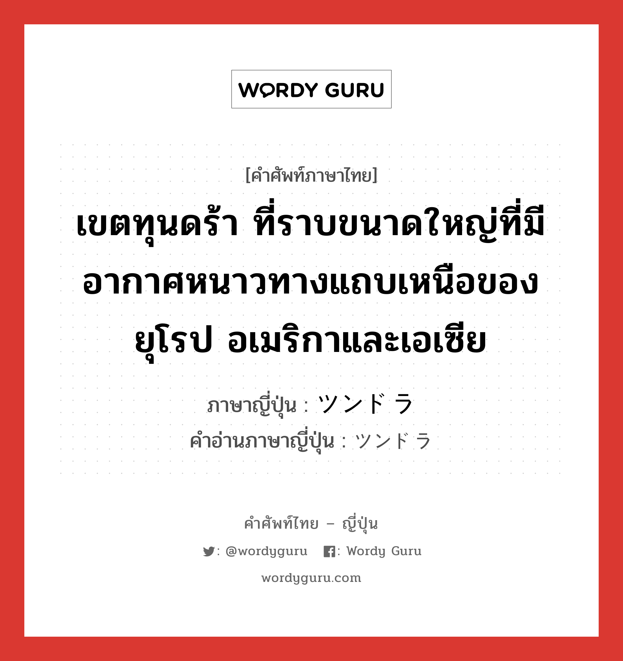 เขตทุนดร้า ที่ราบขนาดใหญ่ที่มีอากาศหนาวทางแถบเหนือของยุโรป อเมริกาและเอเซีย ภาษาญี่ปุ่นคืออะไร, คำศัพท์ภาษาไทย - ญี่ปุ่น เขตทุนดร้า ที่ราบขนาดใหญ่ที่มีอากาศหนาวทางแถบเหนือของยุโรป อเมริกาและเอเซีย ภาษาญี่ปุ่น ツンドラ คำอ่านภาษาญี่ปุ่น ツンドラ หมวด n หมวด n