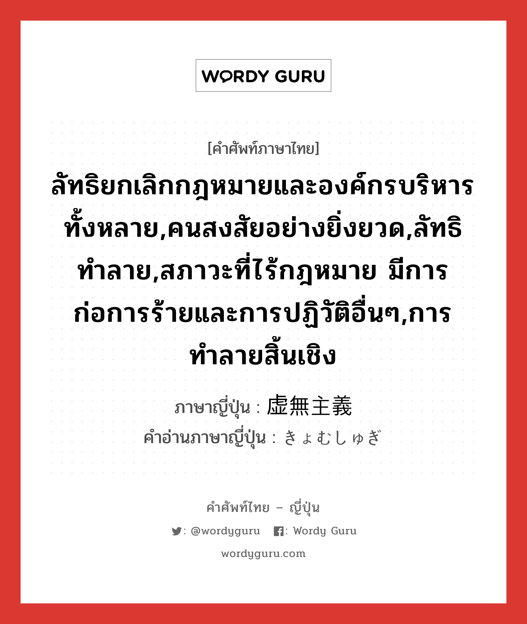 ลัทธิยกเลิกกฎหมายและองค์กรบริหารทั้งหลาย,คนสงสัยอย่างยิ่งยวด,ลัทธิทำลาย,สภาวะที่ไร้กฎหมาย มีการก่อการร้ายและการปฏิวัติอื่นๆ,การทำลายสิ้นเชิง ภาษาญี่ปุ่นคืออะไร, คำศัพท์ภาษาไทย - ญี่ปุ่น ลัทธิยกเลิกกฎหมายและองค์กรบริหารทั้งหลาย,คนสงสัยอย่างยิ่งยวด,ลัทธิทำลาย,สภาวะที่ไร้กฎหมาย มีการก่อการร้ายและการปฏิวัติอื่นๆ,การทำลายสิ้นเชิง ภาษาญี่ปุ่น 虚無主義 คำอ่านภาษาญี่ปุ่น きょむしゅぎ หมวด n หมวด n