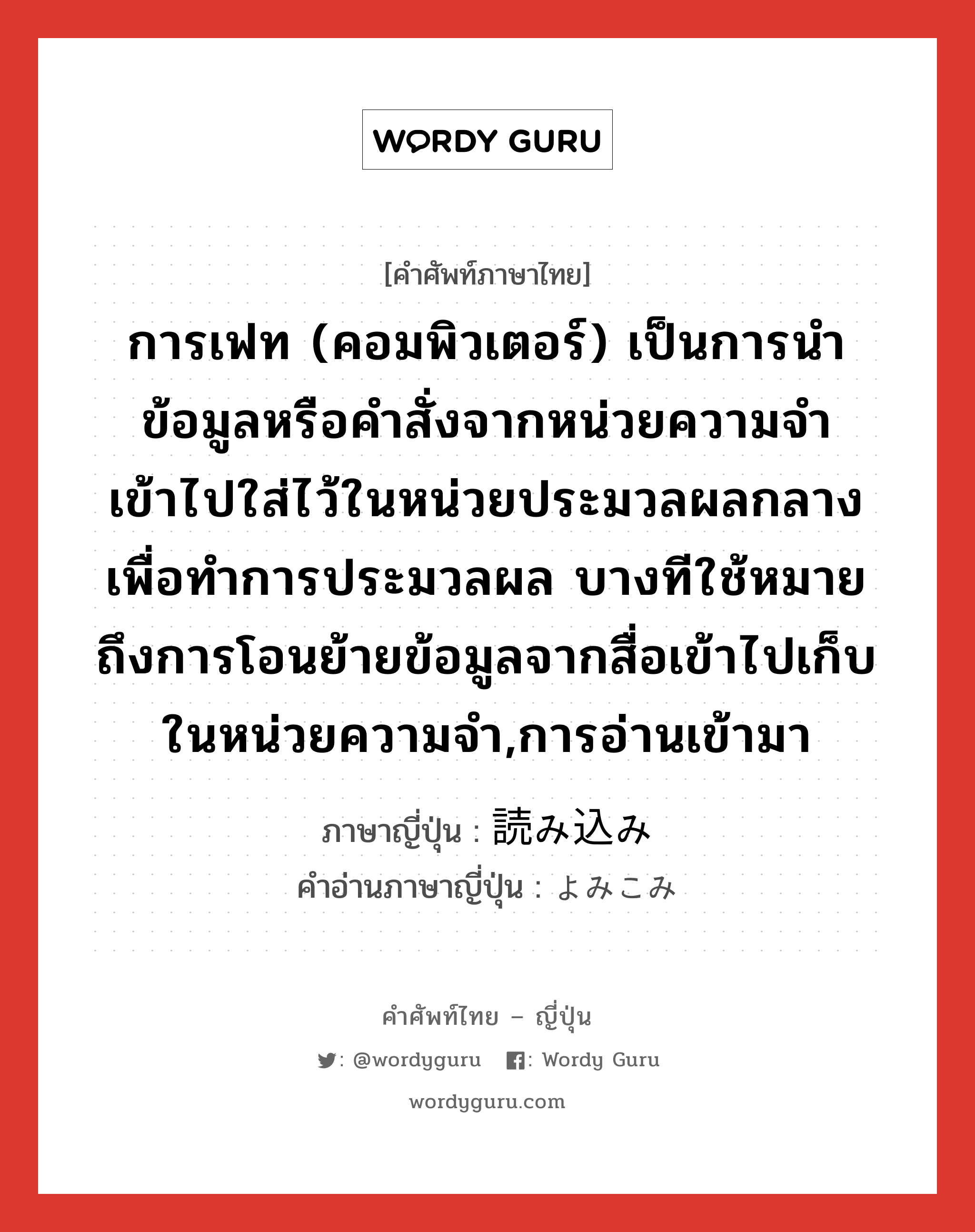 การเฟท (คอมพิวเตอร์) เป็นการนำข้อมูลหรือคำสั่งจากหน่วยความจำเข้าไปใส่ไว้ในหน่วยประมวลผลกลาง เพื่อทำการประมวลผล บางทีใช้หมายถึงการโอนย้ายข้อมูลจากสื่อเข้าไปเก็บในหน่วยความจำ,การอ่านเข้ามา ภาษาญี่ปุ่นคืออะไร, คำศัพท์ภาษาไทย - ญี่ปุ่น การเฟท (คอมพิวเตอร์) เป็นการนำข้อมูลหรือคำสั่งจากหน่วยความจำเข้าไปใส่ไว้ในหน่วยประมวลผลกลาง เพื่อทำการประมวลผล บางทีใช้หมายถึงการโอนย้ายข้อมูลจากสื่อเข้าไปเก็บในหน่วยความจำ,การอ่านเข้ามา ภาษาญี่ปุ่น 読み込み คำอ่านภาษาญี่ปุ่น よみこみ หมวด n หมวด n