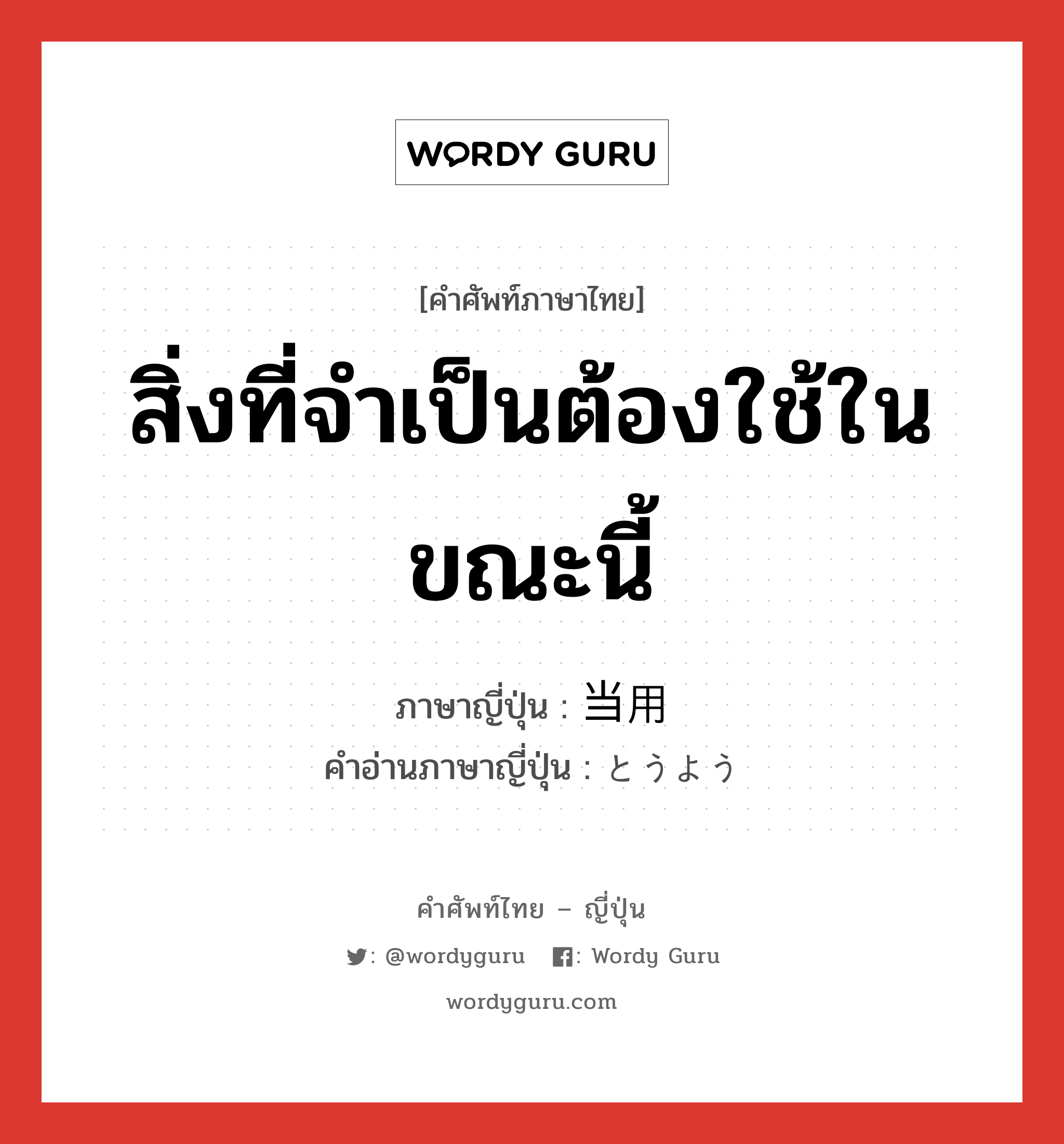 สิ่งที่จำเป็นต้องใช้ในขณะนี้ ภาษาญี่ปุ่นคืออะไร, คำศัพท์ภาษาไทย - ญี่ปุ่น สิ่งที่จำเป็นต้องใช้ในขณะนี้ ภาษาญี่ปุ่น 当用 คำอ่านภาษาญี่ปุ่น とうよう หมวด n หมวด n