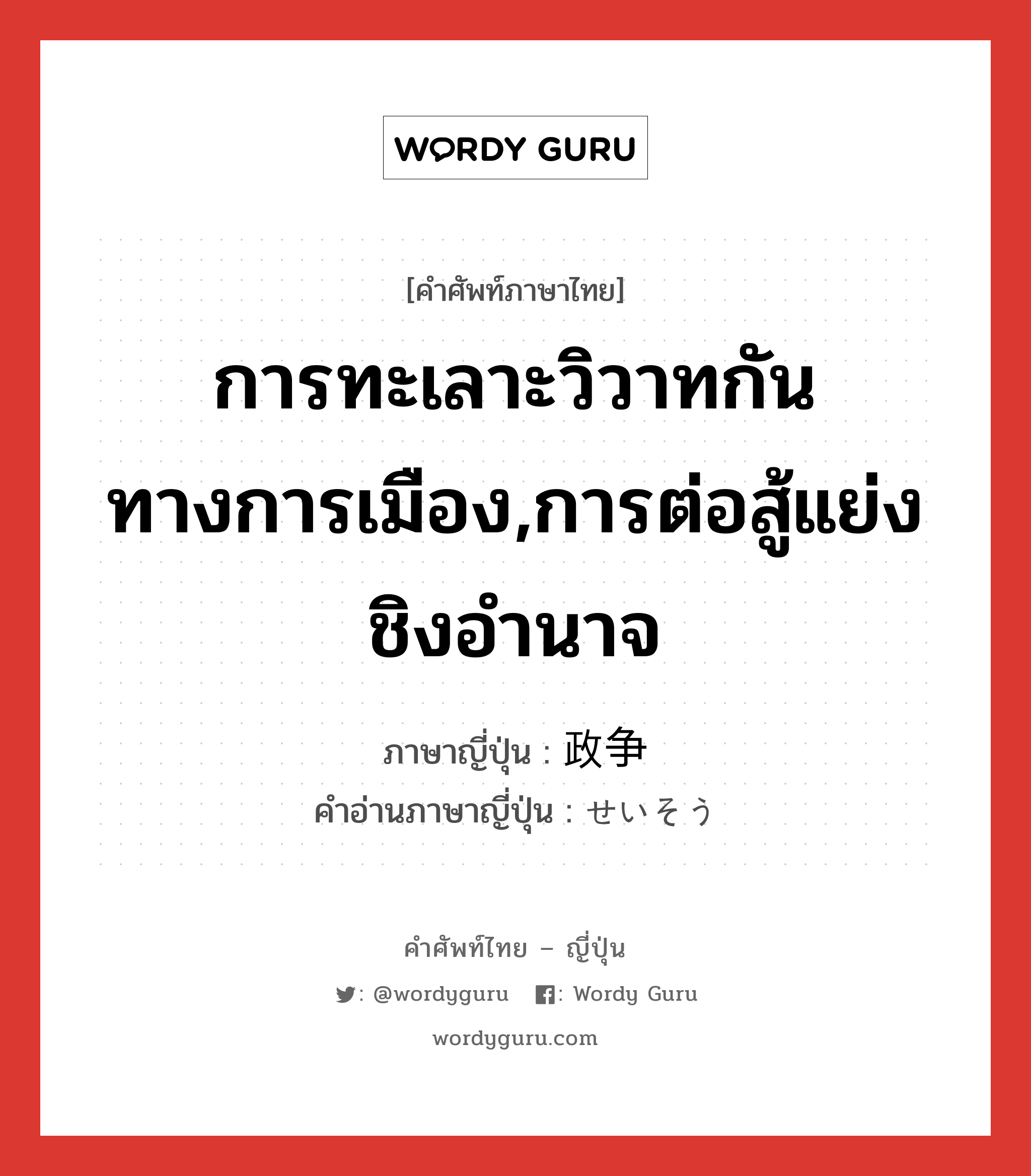 การทะเลาะวิวาทกันทางการเมือง,การต่อสู้แย่งชิงอำนาจ ภาษาญี่ปุ่นคืออะไร, คำศัพท์ภาษาไทย - ญี่ปุ่น การทะเลาะวิวาทกันทางการเมือง,การต่อสู้แย่งชิงอำนาจ ภาษาญี่ปุ่น 政争 คำอ่านภาษาญี่ปุ่น せいそう หมวด n หมวด n