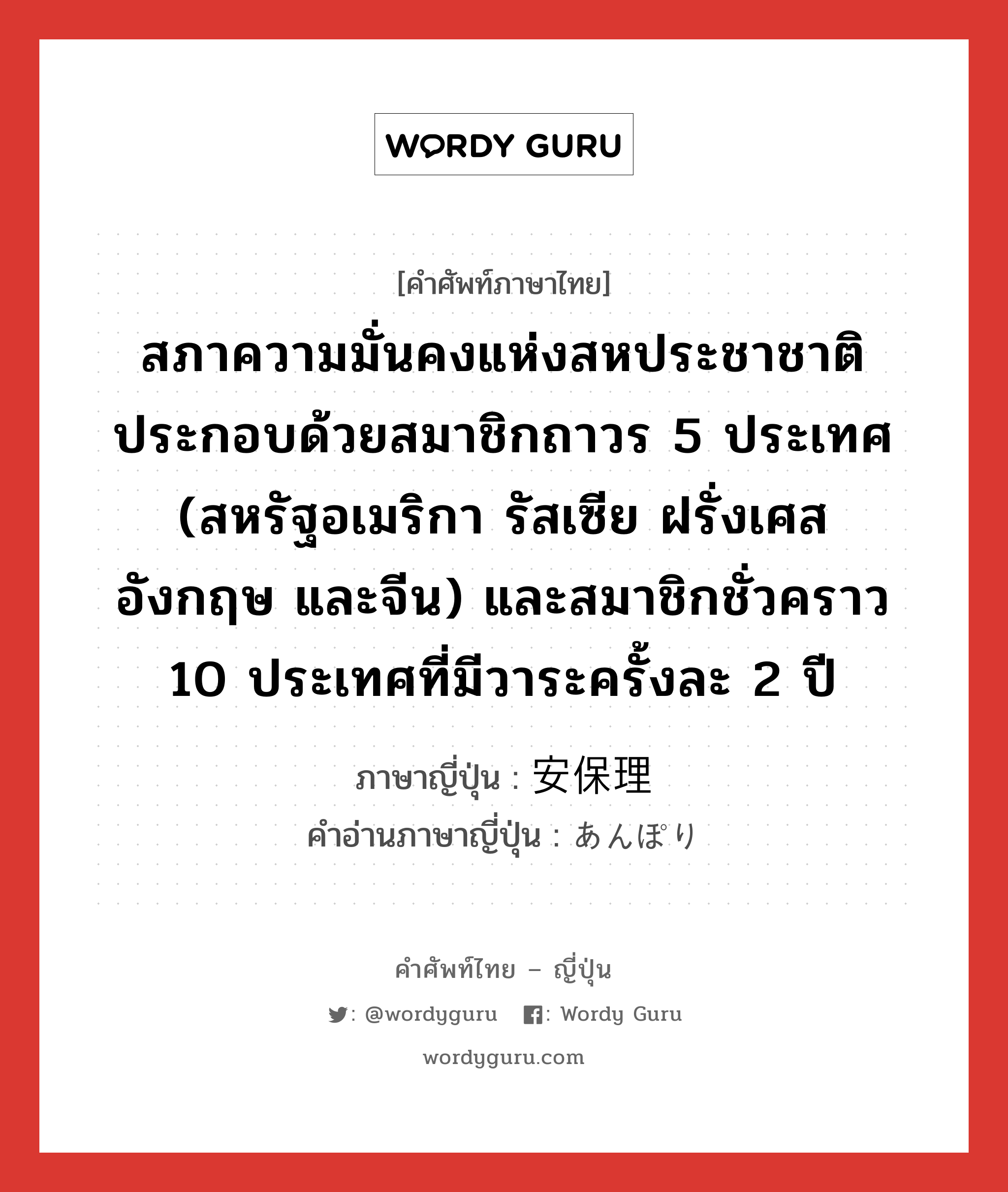 สภาความมั่นคงแห่งสหประชาชาติ ประกอบด้วยสมาชิกถาวร 5 ประเทศ (สหรัฐอเมริกา รัสเซีย ฝรั่งเศส อังกฤษ และจีน) และสมาชิกชั่วคราว 10 ประเทศที่มีวาระครั้งละ 2 ปี ภาษาญี่ปุ่นคืออะไร, คำศัพท์ภาษาไทย - ญี่ปุ่น สภาความมั่นคงแห่งสหประชาชาติ ประกอบด้วยสมาชิกถาวร 5 ประเทศ (สหรัฐอเมริกา รัสเซีย ฝรั่งเศส อังกฤษ และจีน) และสมาชิกชั่วคราว 10 ประเทศที่มีวาระครั้งละ 2 ปี ภาษาญี่ปุ่น 安保理 คำอ่านภาษาญี่ปุ่น あんぽり หมวด n หมวด n