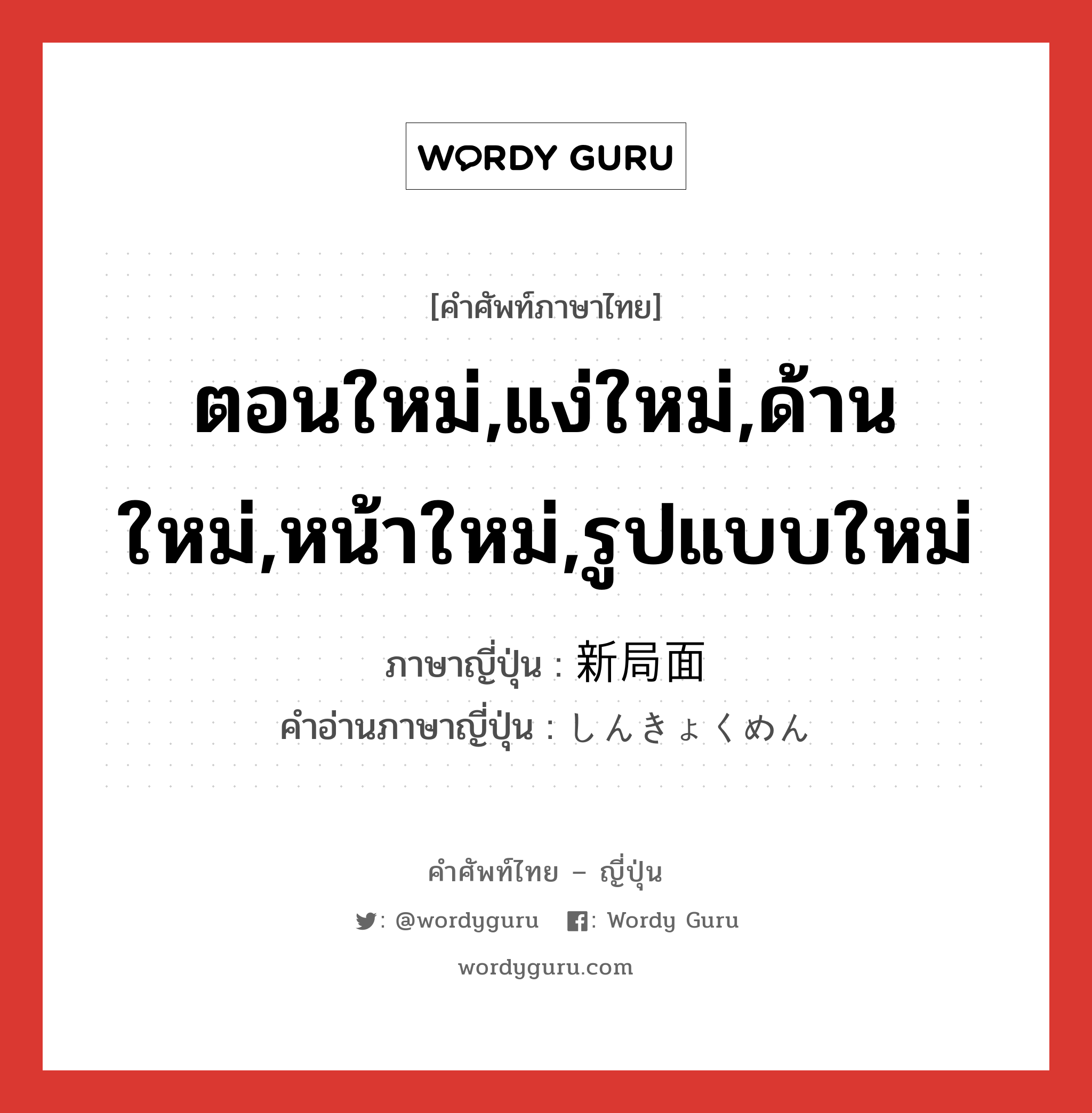 ตอนใหม่,แง่ใหม่,ด้านใหม่,หน้าใหม่,รูปแบบใหม่ ภาษาญี่ปุ่นคืออะไร, คำศัพท์ภาษาไทย - ญี่ปุ่น ตอนใหม่,แง่ใหม่,ด้านใหม่,หน้าใหม่,รูปแบบใหม่ ภาษาญี่ปุ่น 新局面 คำอ่านภาษาญี่ปุ่น しんきょくめん หมวด n หมวด n