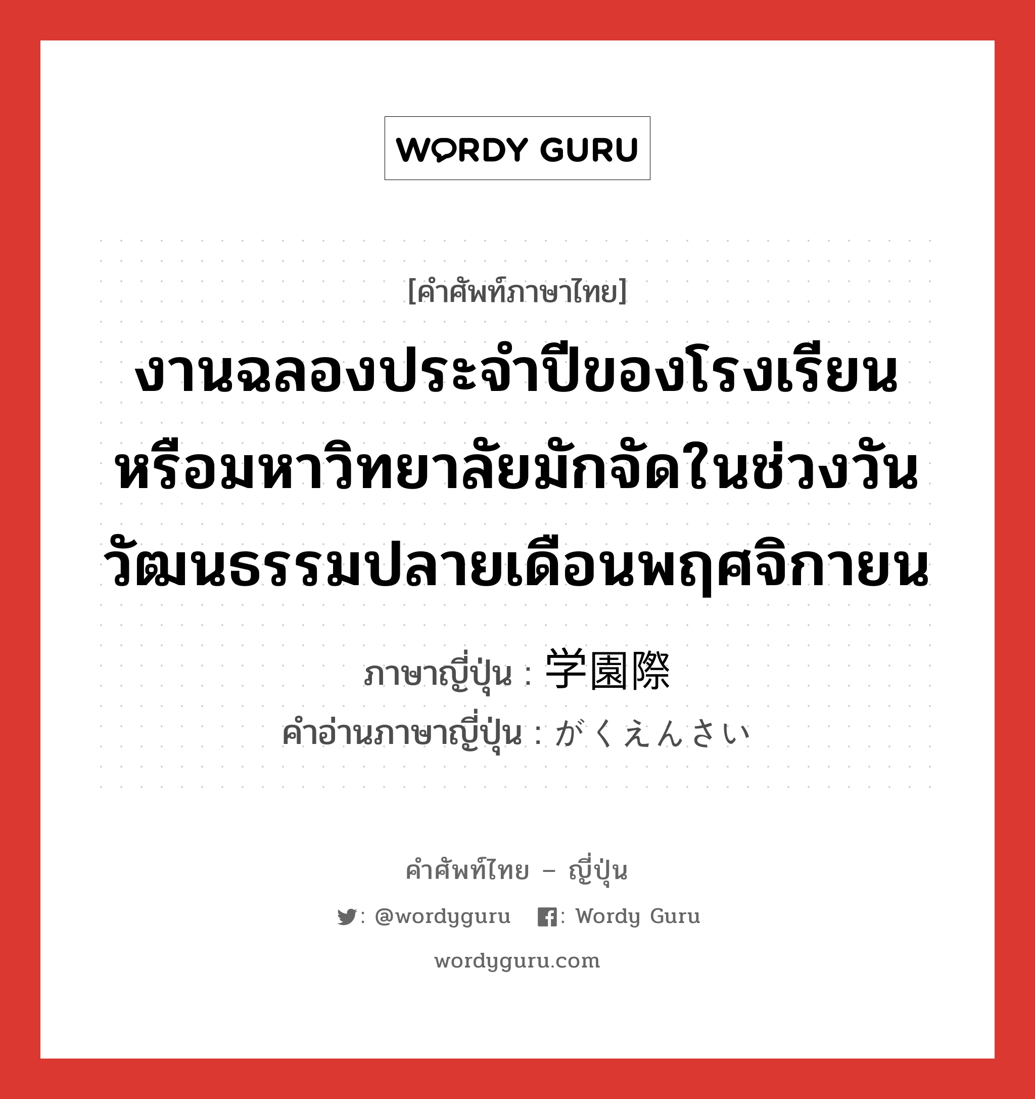 งานฉลองประจำปีของโรงเรียนหรือมหาวิทยาลัยมักจัดในช่วงวันวัฒนธรรมปลายเดือนพฤศจิกายน ภาษาญี่ปุ่นคืออะไร, คำศัพท์ภาษาไทย - ญี่ปุ่น งานฉลองประจำปีของโรงเรียนหรือมหาวิทยาลัยมักจัดในช่วงวันวัฒนธรรมปลายเดือนพฤศจิกายน ภาษาญี่ปุ่น 学園際 คำอ่านภาษาญี่ปุ่น がくえんさい หมวด n หมวด n