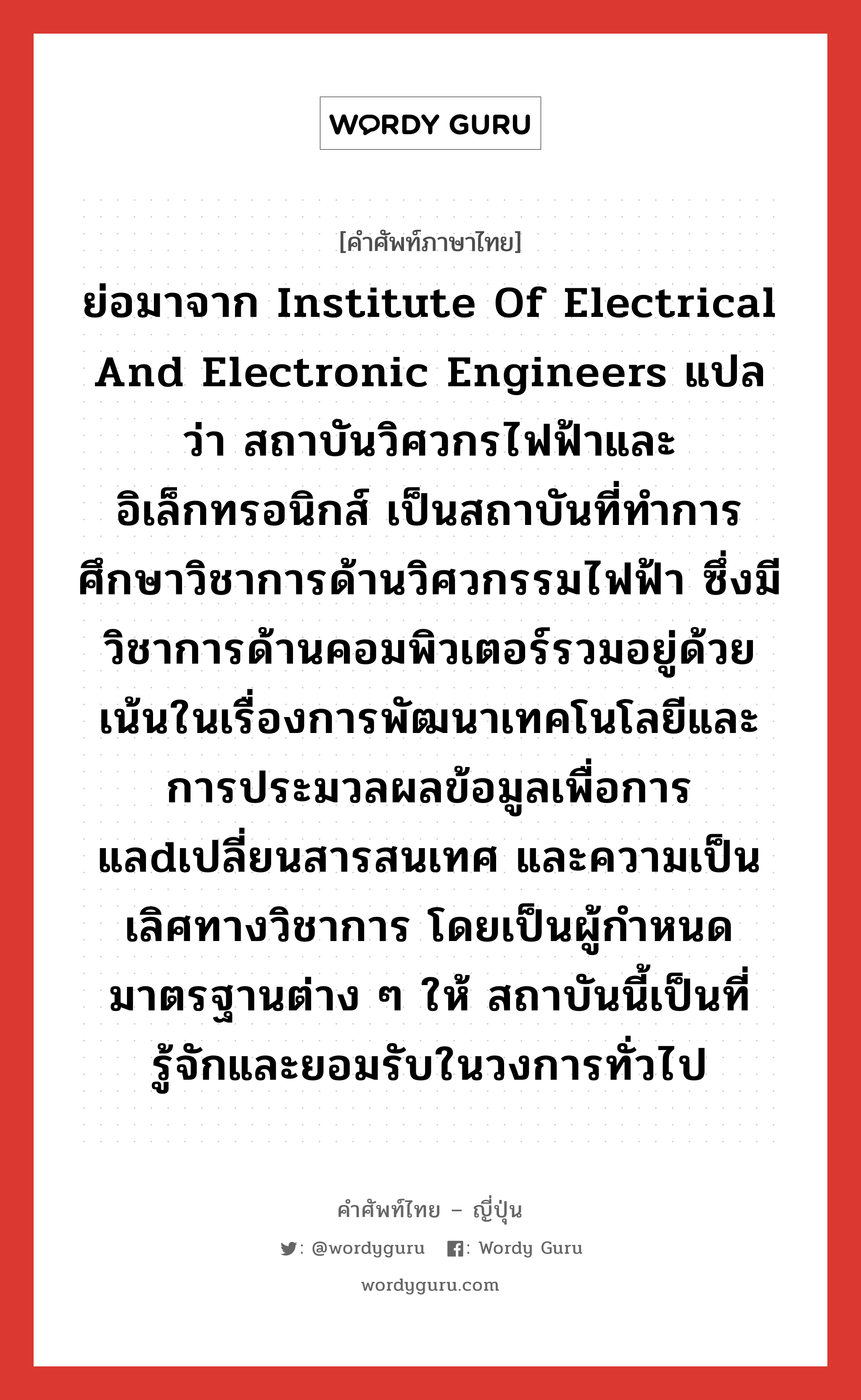 ย่อมาจาก Institute of Electrical and Electronic Engineers แปลว่า สถาบันวิศวกรไฟฟ้าและอิเล็กทรอนิกส์ เป็นสถาบันที่ทำการศึกษาวิชาการด้านวิศวกรรมไฟฟ้า ซึ่งมีวิชาการด้านคอมพิวเตอร์รวมอยู่ด้วย เน้นในเรื่องการพัฒนาเทคโนโลยีและการประมวลผลข้อมูลเพื่อการแลdเปลี่ยนสารสนเทศ และความเป็นเลิศทางวิชาการ โดยเป็นผู้กำหนดมาตรฐานต่าง ๆ ให้ สถาบันนี้เป็นที่รู้จักและยอมรับในวงการทั่วไป ภาษาญี่ปุ่นคืออะไร, คำศัพท์ภาษาไทย - ญี่ปุ่น ย่อมาจาก Institute of Electrical and Electronic Engineers แปลว่า สถาบันวิศวกรไฟฟ้าและอิเล็กทรอนิกส์ เป็นสถาบันที่ทำการศึกษาวิชาการด้านวิศวกรรมไฟฟ้า ซึ่งมีวิชาการด้านคอมพิวเตอร์รวมอยู่ด้วย เน้นในเรื่องการพัฒนาเทคโนโลยีและการประมวลผลข้อมูลเพื่อการแลdเปลี่ยนสารสนเทศ และความเป็นเลิศทางวิชาการ โดยเป็นผู้กำหนดมาตรฐานต่าง ๆ ให้ สถาบันนี้เป็นที่รู้จักและยอมรับในวงการทั่วไป ภาษาญี่ปุ่น アイトリプルイー คำอ่านภาษาญี่ปุ่น アイトリプルイー หมวด n หมวด n