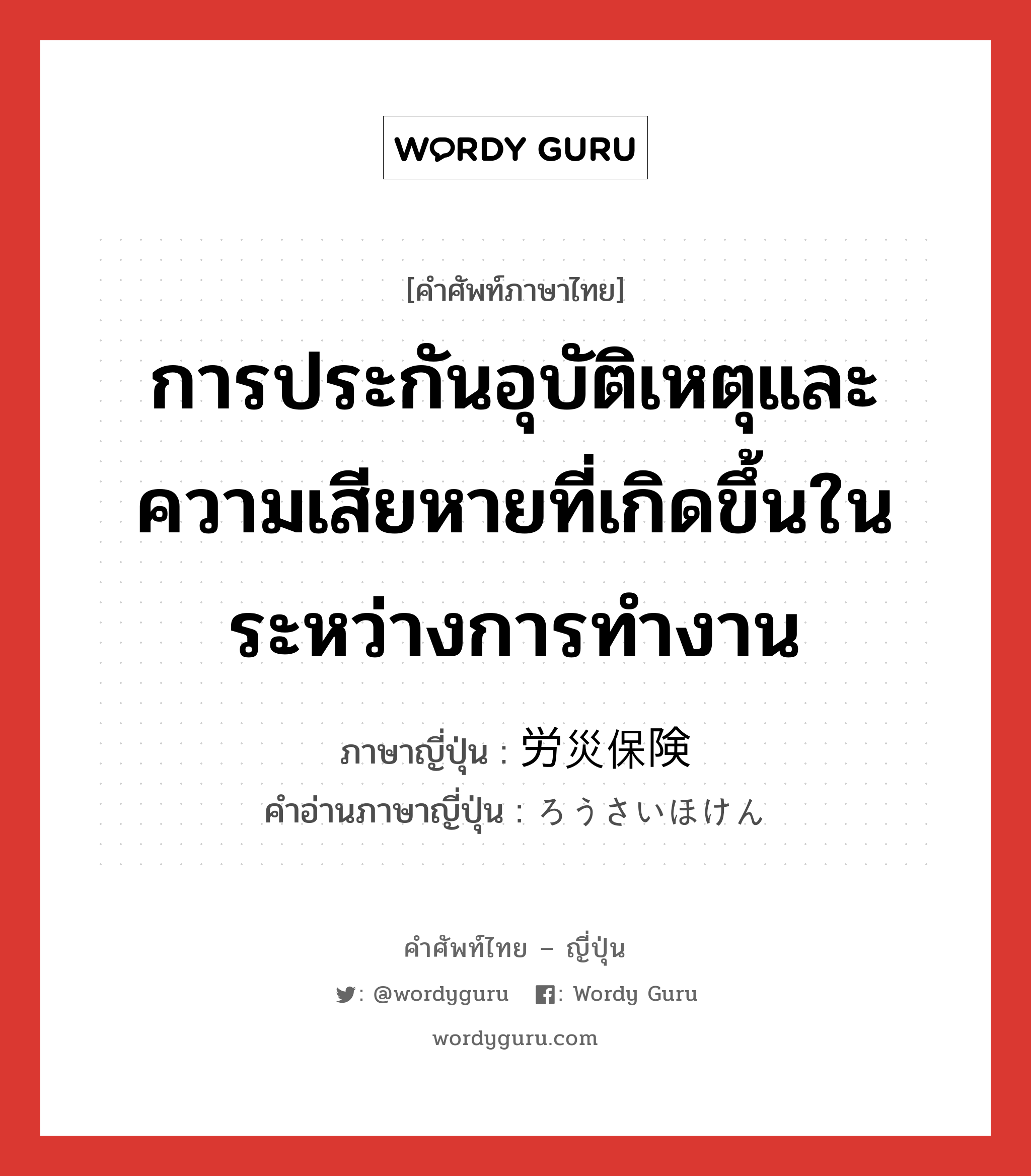 การประกันอุบัติเหตุและความเสียหายที่เกิดขึ้นในระหว่างการทำงาน ภาษาญี่ปุ่นคืออะไร, คำศัพท์ภาษาไทย - ญี่ปุ่น การประกันอุบัติเหตุและความเสียหายที่เกิดขึ้นในระหว่างการทำงาน ภาษาญี่ปุ่น 労災保険 คำอ่านภาษาญี่ปุ่น ろうさいほけん หมวด n หมวด n