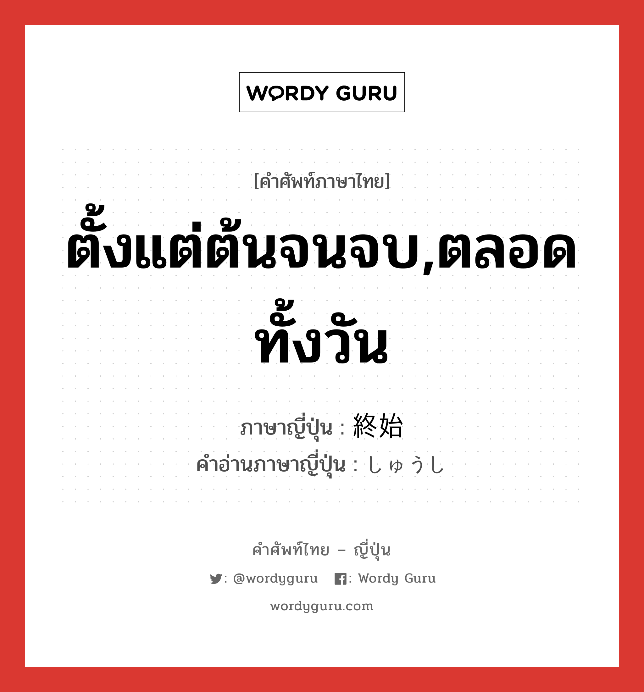 ตั้งแต่ต้นจนจบ,ตลอดทั้งวัน ภาษาญี่ปุ่นคืออะไร, คำศัพท์ภาษาไทย - ญี่ปุ่น ตั้งแต่ต้นจนจบ,ตลอดทั้งวัน ภาษาญี่ปุ่น 終始 คำอ่านภาษาญี่ปุ่น しゅうし หมวด n หมวด n