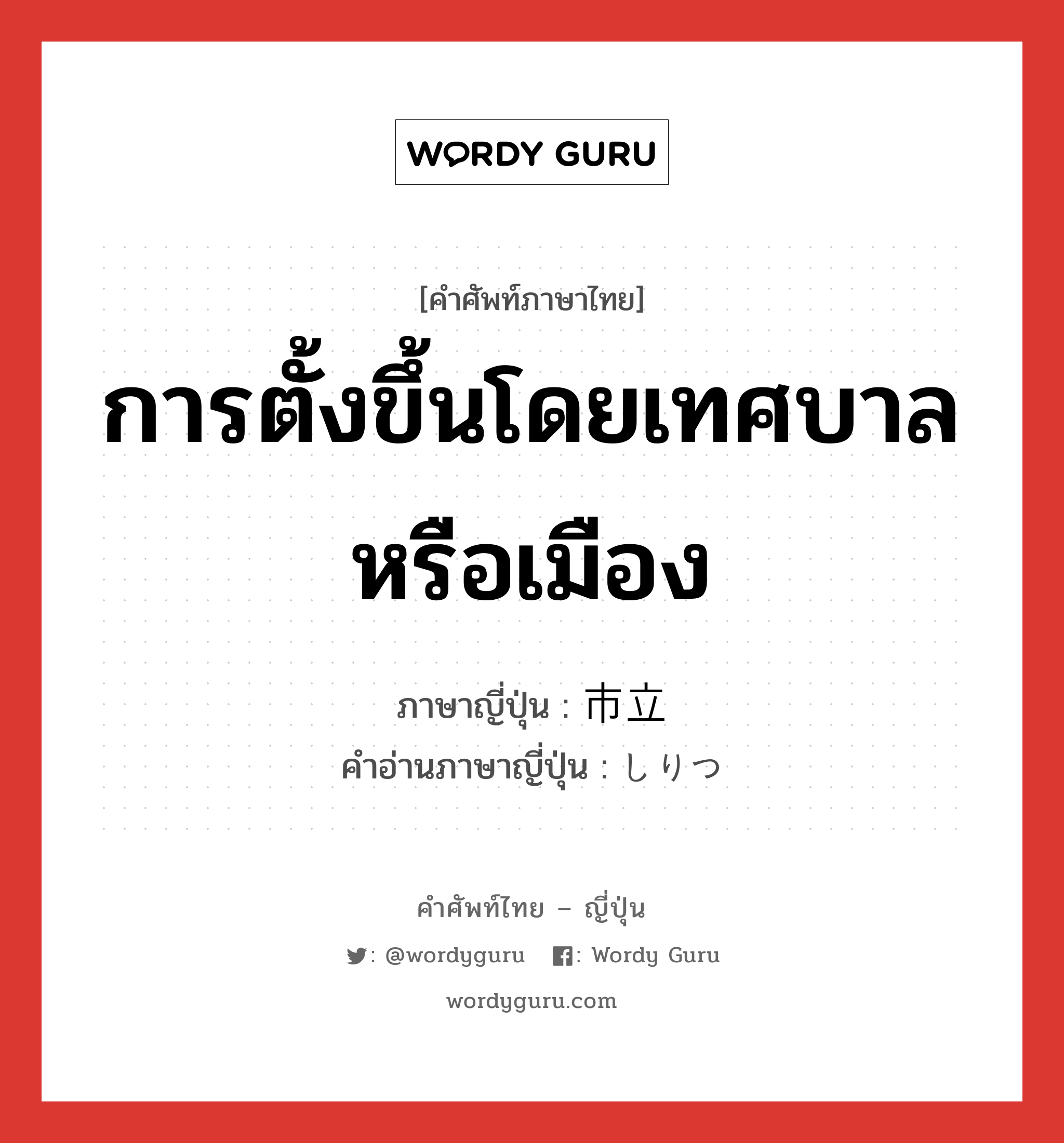 การตั้งขึ้นโดยเทศบาลหรือเมือง ภาษาญี่ปุ่นคืออะไร, คำศัพท์ภาษาไทย - ญี่ปุ่น การตั้งขึ้นโดยเทศบาลหรือเมือง ภาษาญี่ปุ่น 市立 คำอ่านภาษาญี่ปุ่น しりつ หมวด n หมวด n