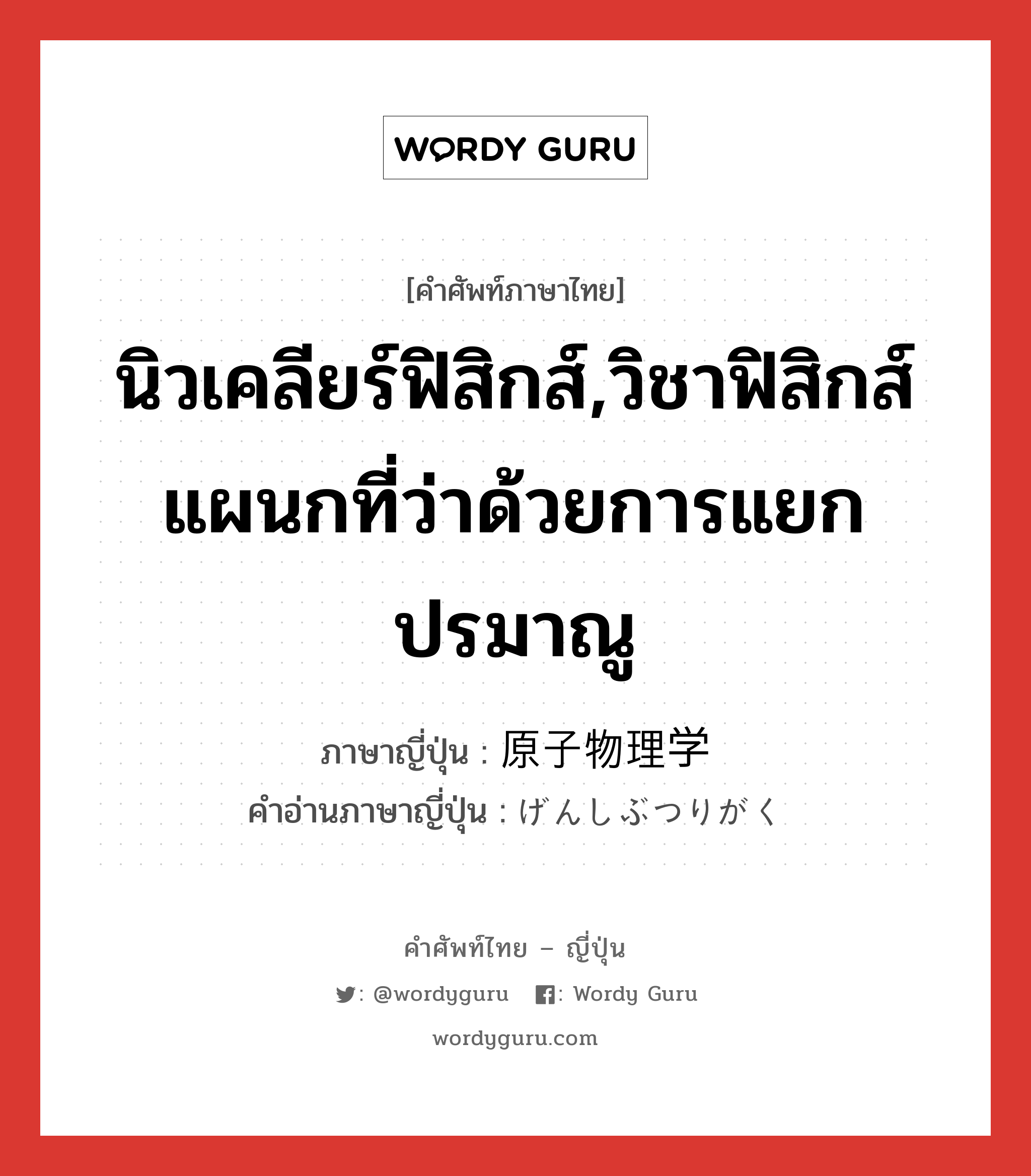 นิวเคลียร์ฟิสิกส์ ภาษาญี่ปุ่นคืออะไร, คำศัพท์ภาษาไทย - ญี่ปุ่น นิวเคลียร์ฟิสิกส์,วิชาฟิสิกส์แผนกที่ว่าด้วยการแยกปรมาณู ภาษาญี่ปุ่น 原子物理学 คำอ่านภาษาญี่ปุ่น げんしぶつりがく หมวด n หมวด n