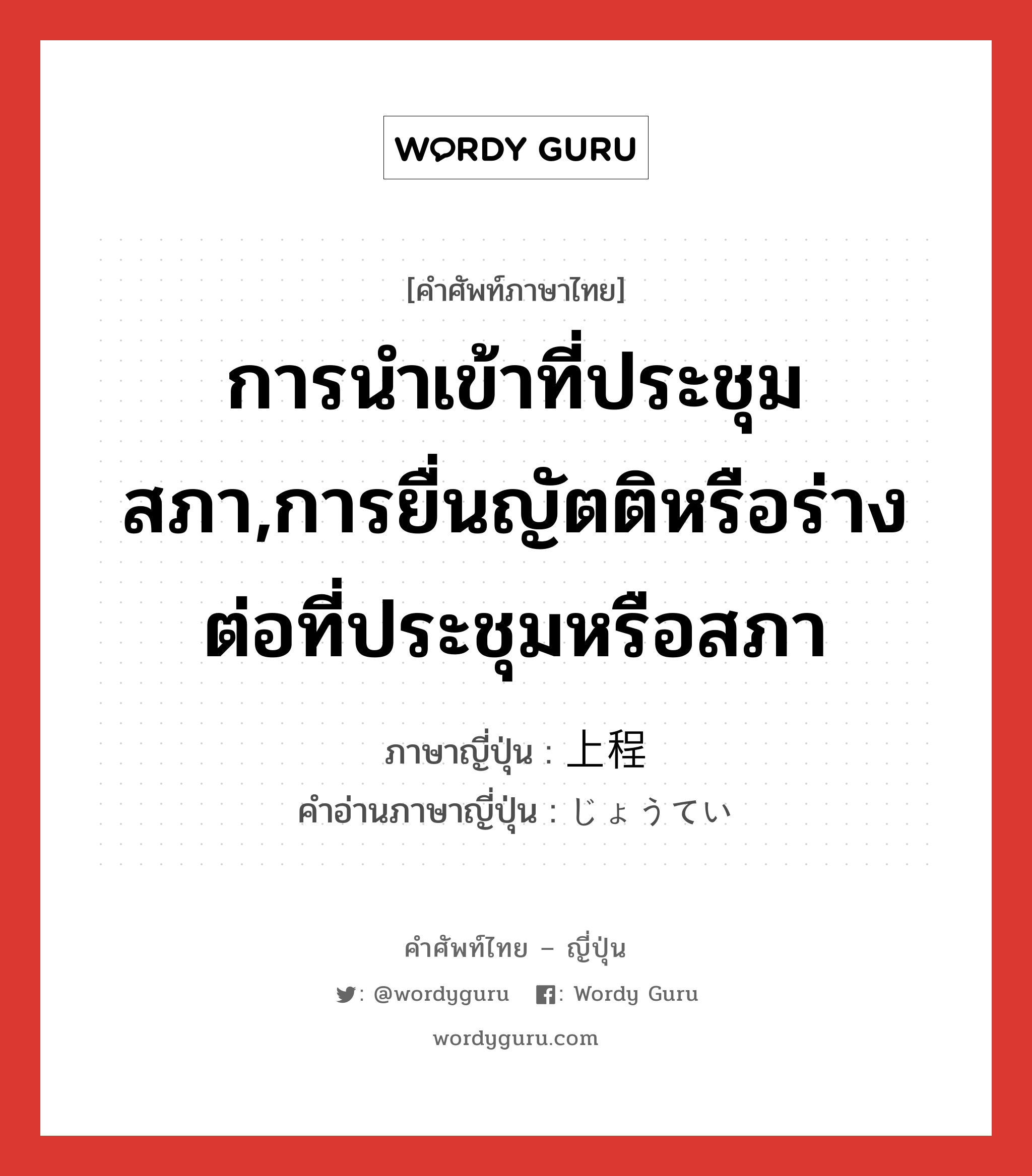 การนำเข้าที่ประชุมสภา,การยื่นญัตติหรือร่างต่อที่ประชุมหรือสภา ภาษาญี่ปุ่นคืออะไร, คำศัพท์ภาษาไทย - ญี่ปุ่น การนำเข้าที่ประชุมสภา,การยื่นญัตติหรือร่างต่อที่ประชุมหรือสภา ภาษาญี่ปุ่น 上程 คำอ่านภาษาญี่ปุ่น じょうてい หมวด n หมวด n