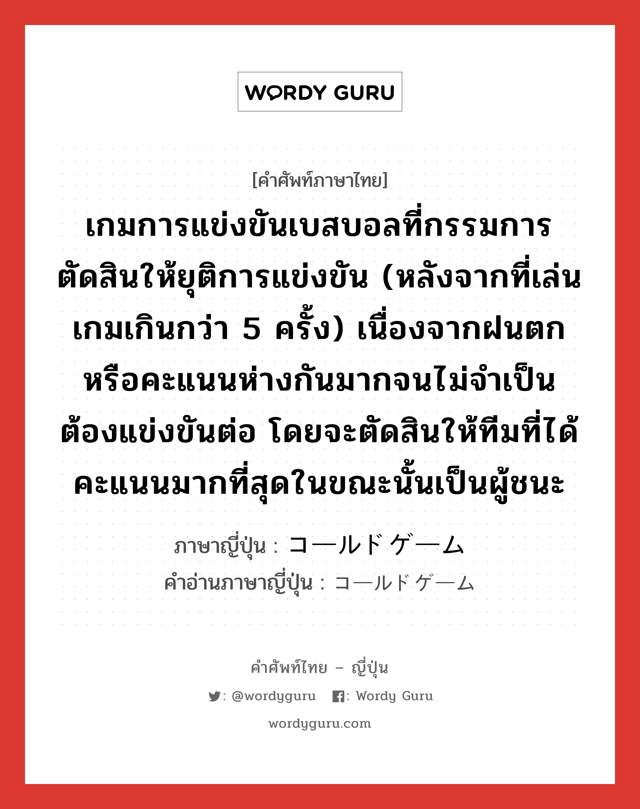 เกมการแข่งขันเบสบอลที่กรรมการตัดสินให้ยุติการแข่งขัน (หลังจากที่เล่นเกมเกินกว่า 5 ครั้ง) เนื่องจากฝนตกหรือคะแนนห่างกันมากจนไม่จำเป็นต้องแข่งขันต่อ โดยจะตัดสินให้ทีมที่ได้คะแนนมากที่สุดในขณะนั้นเป็นผู้ชนะ ภาษาญี่ปุ่นคืออะไร, คำศัพท์ภาษาไทย - ญี่ปุ่น เกมการแข่งขันเบสบอลที่กรรมการตัดสินให้ยุติการแข่งขัน (หลังจากที่เล่นเกมเกินกว่า 5 ครั้ง) เนื่องจากฝนตกหรือคะแนนห่างกันมากจนไม่จำเป็นต้องแข่งขันต่อ โดยจะตัดสินให้ทีมที่ได้คะแนนมากที่สุดในขณะนั้นเป็นผู้ชนะ ภาษาญี่ปุ่น コールドゲーム คำอ่านภาษาญี่ปุ่น コールドゲーム หมวด n หมวด n