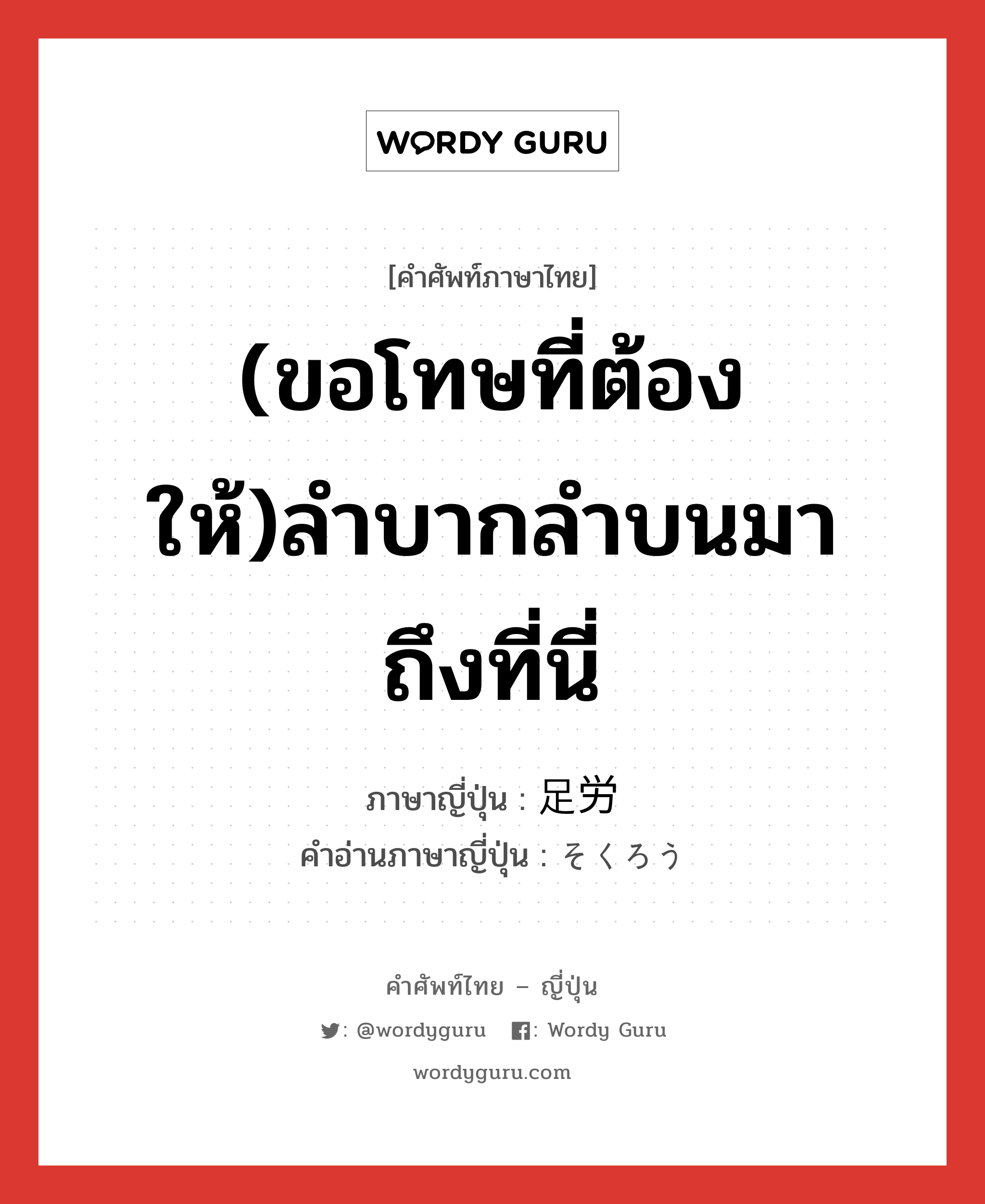 (ขอโทษที่ต้องให้)ลำบากลำบนมาถึงที่นี่ ภาษาญี่ปุ่นคืออะไร, คำศัพท์ภาษาไทย - ญี่ปุ่น (ขอโทษที่ต้องให้)ลำบากลำบนมาถึงที่นี่ ภาษาญี่ปุ่น 足労 คำอ่านภาษาญี่ปุ่น そくろう หมวด n หมวด n