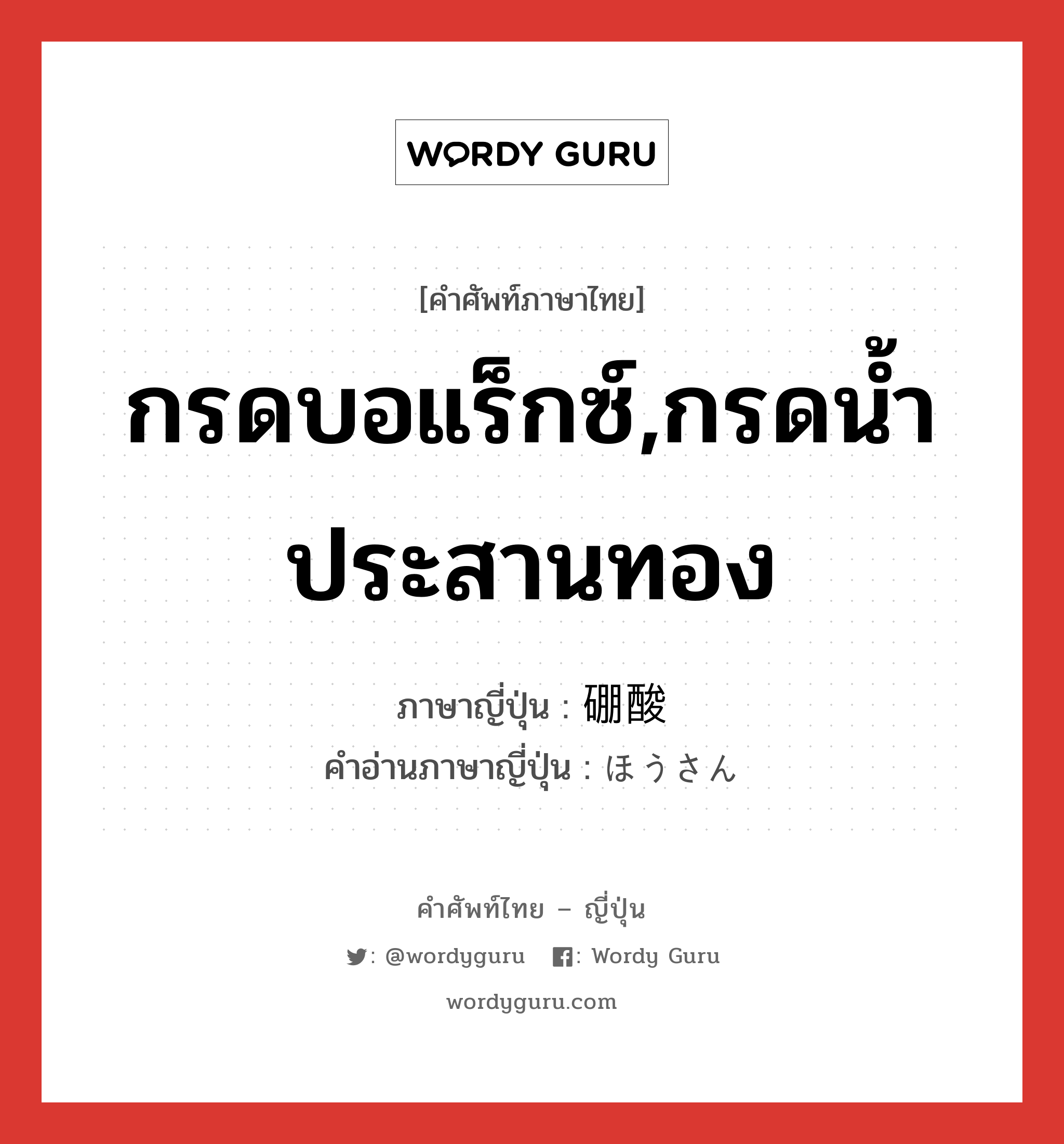 กรดบอแร็กซ์,กรดน้ำประสานทอง ภาษาญี่ปุ่นคืออะไร, คำศัพท์ภาษาไทย - ญี่ปุ่น กรดบอแร็กซ์,กรดน้ำประสานทอง ภาษาญี่ปุ่น 硼酸 คำอ่านภาษาญี่ปุ่น ほうさん หมวด n หมวด n