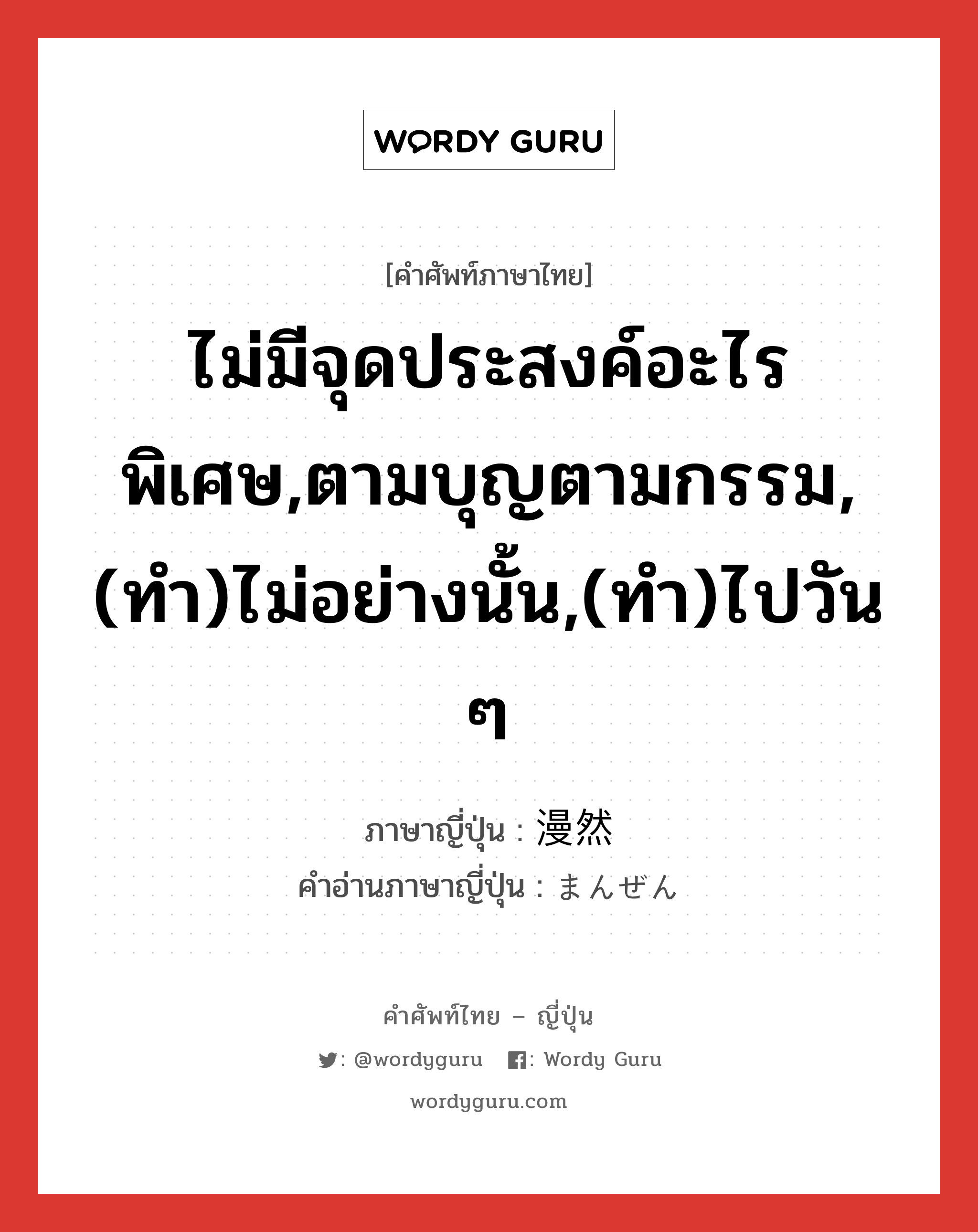 ไม่มีจุดประสงค์อะไรพิเศษ,ตามบุญตามกรรม,(ทำ)ไม่อย่างนั้น,(ทำ)ไปวัน ๆ ภาษาญี่ปุ่นคืออะไร, คำศัพท์ภาษาไทย - ญี่ปุ่น ไม่มีจุดประสงค์อะไรพิเศษ,ตามบุญตามกรรม,(ทำ)ไม่อย่างนั้น,(ทำ)ไปวัน ๆ ภาษาญี่ปุ่น 漫然 คำอ่านภาษาญี่ปุ่น まんぜん หมวด adj-t หมวด adj-t