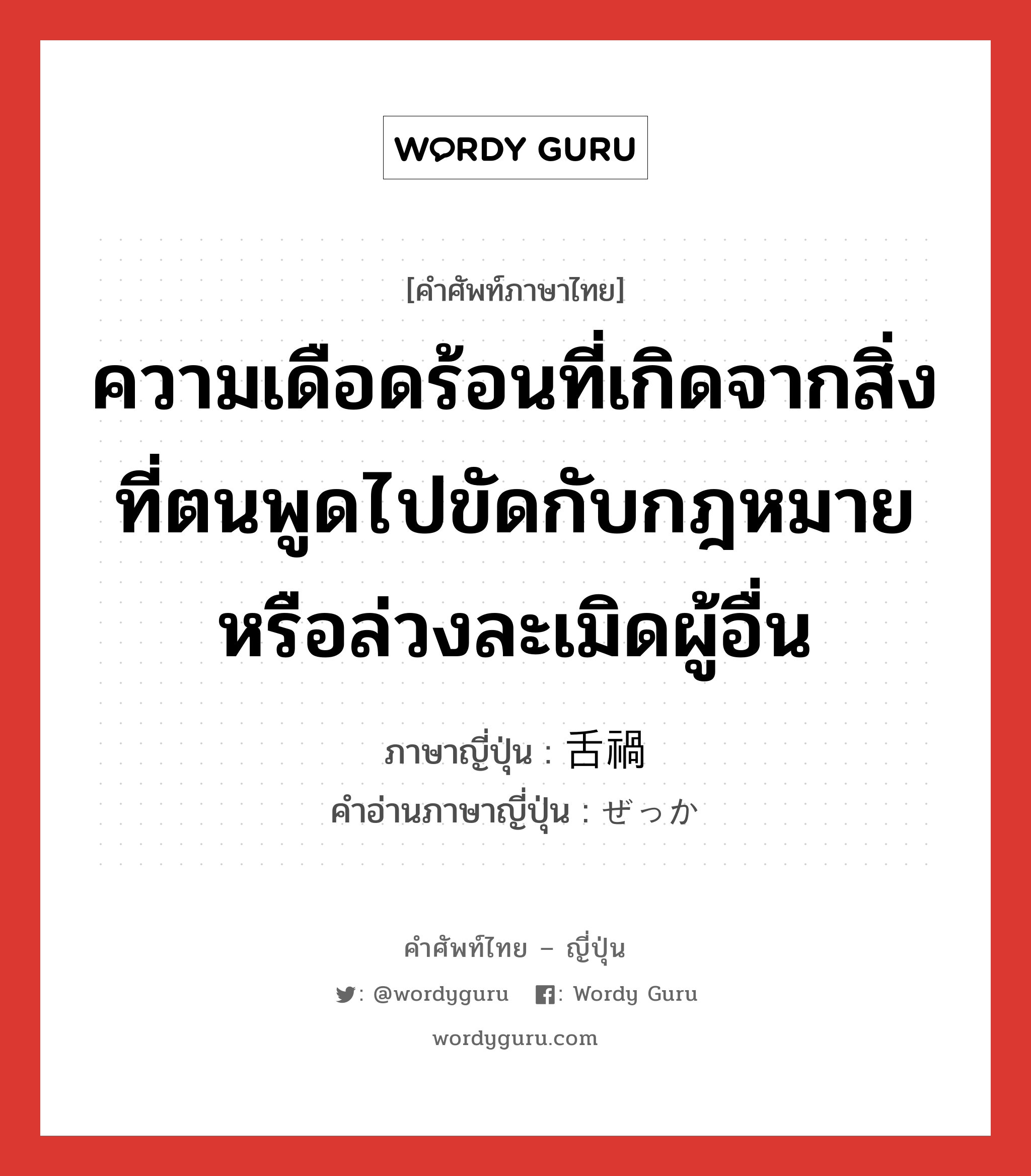 ความเดือดร้อนที่เกิดจากสิ่งที่ตนพูดไปขัดกับกฎหมายหรือล่วงละเมิดผู้อื่น ภาษาญี่ปุ่นคืออะไร, คำศัพท์ภาษาไทย - ญี่ปุ่น ความเดือดร้อนที่เกิดจากสิ่งที่ตนพูดไปขัดกับกฎหมายหรือล่วงละเมิดผู้อื่น ภาษาญี่ปุ่น 舌禍 คำอ่านภาษาญี่ปุ่น ぜっか หมวด adj-na หมวด adj-na