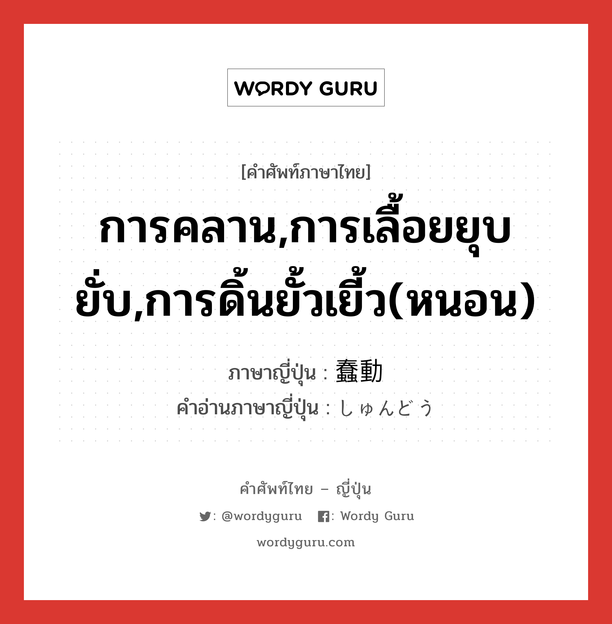 การคลาน,การเลื้อยยุบยั่บ,การดิ้นยั้วเยี้ว(หนอน) ภาษาญี่ปุ่นคืออะไร, คำศัพท์ภาษาไทย - ญี่ปุ่น การคลาน,การเลื้อยยุบยั่บ,การดิ้นยั้วเยี้ว(หนอน) ภาษาญี่ปุ่น 蠢動 คำอ่านภาษาญี่ปุ่น しゅんどう หมวด n หมวด n