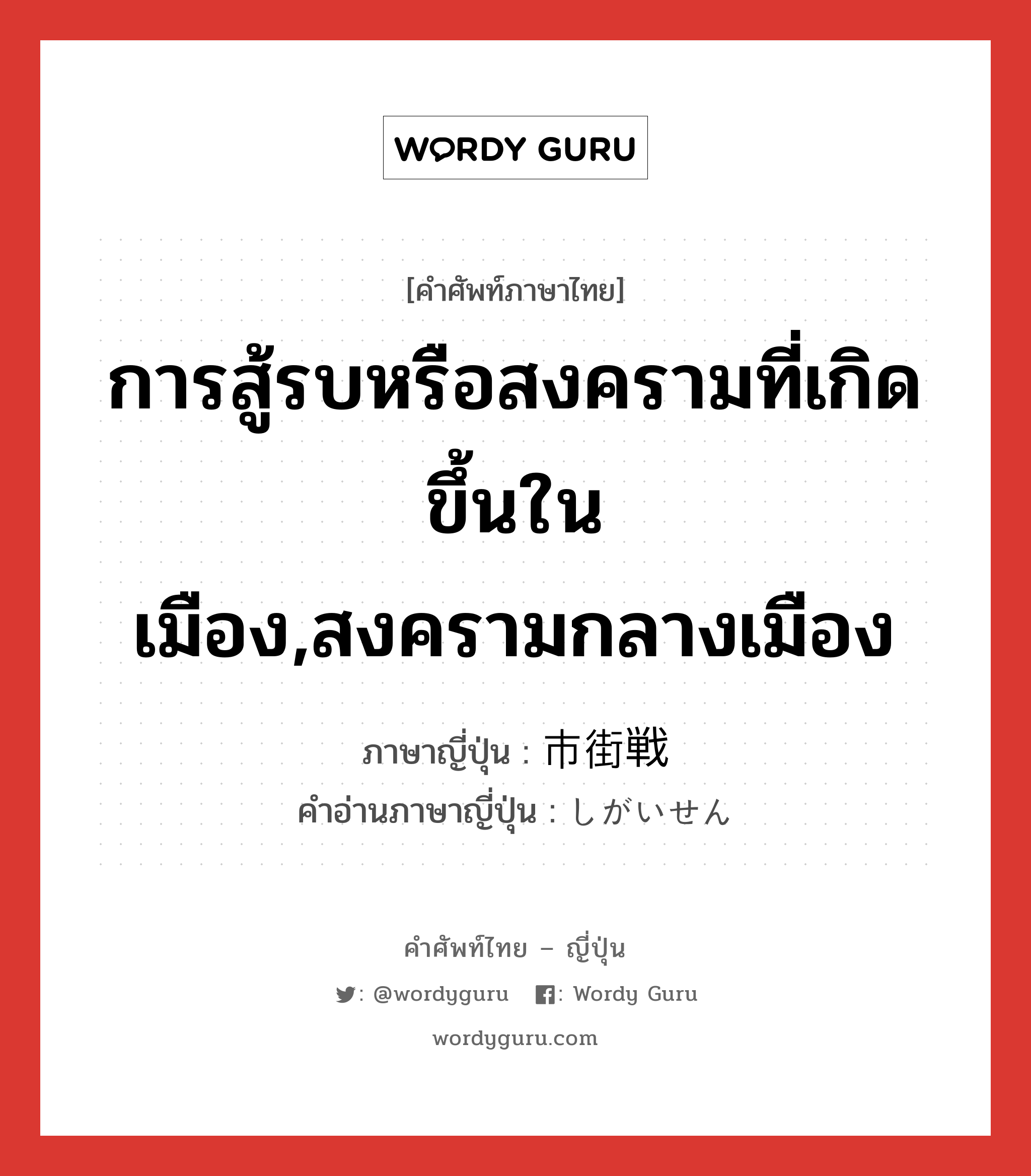 การสู้รบหรือสงครามที่เกิดขึ้นในเมือง,สงครามกลางเมือง ภาษาญี่ปุ่นคืออะไร, คำศัพท์ภาษาไทย - ญี่ปุ่น การสู้รบหรือสงครามที่เกิดขึ้นในเมือง,สงครามกลางเมือง ภาษาญี่ปุ่น 市街戦 คำอ่านภาษาญี่ปุ่น しがいせん หมวด n หมวด n