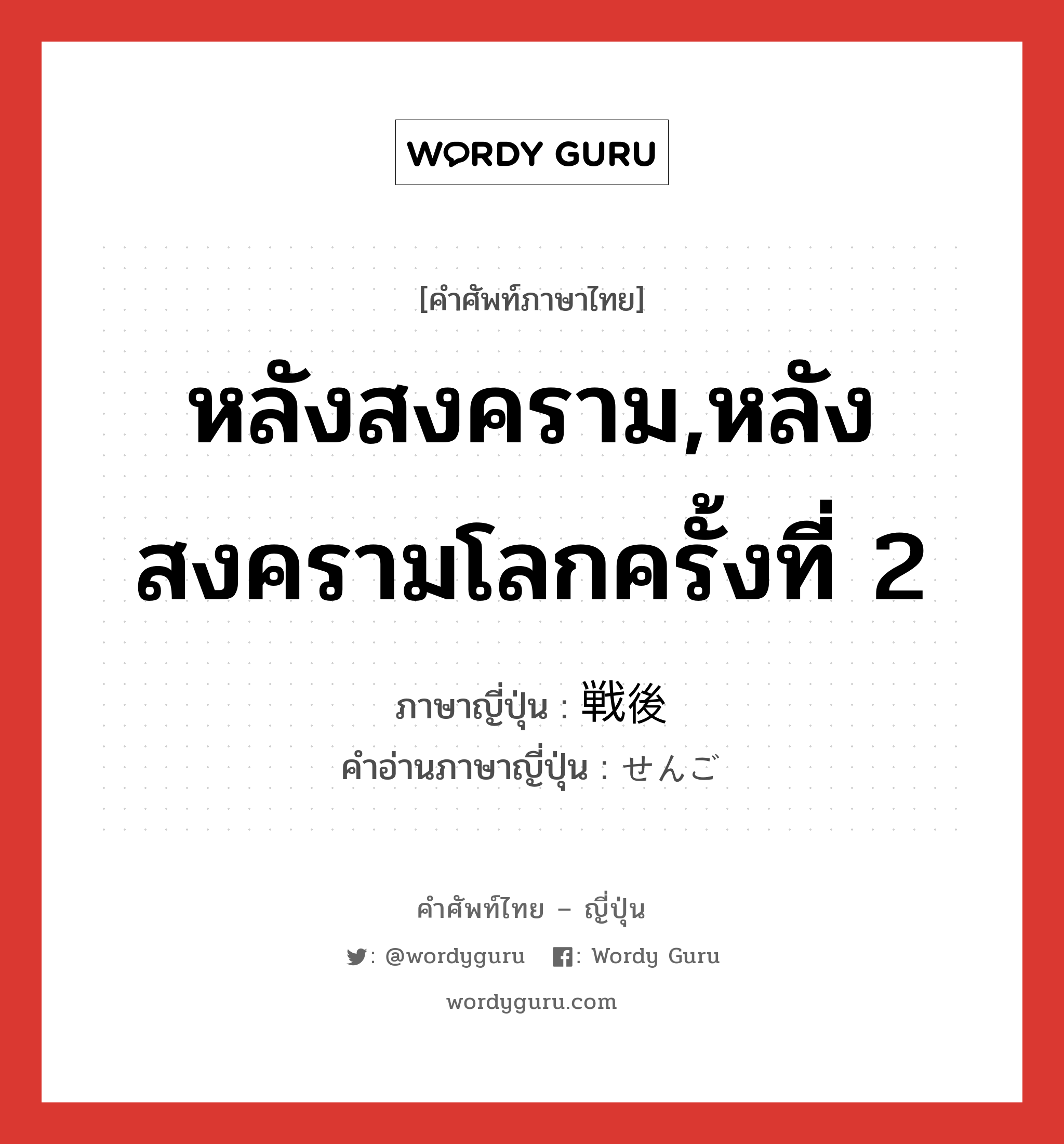 หลังสงคราม,หลังสงครามโลกครั้งที่ 2 ภาษาญี่ปุ่นคืออะไร, คำศัพท์ภาษาไทย - ญี่ปุ่น หลังสงคราม,หลังสงครามโลกครั้งที่ 2 ภาษาญี่ปุ่น 戦後 คำอ่านภาษาญี่ปุ่น せんご หมวด n-adv หมวด n-adv